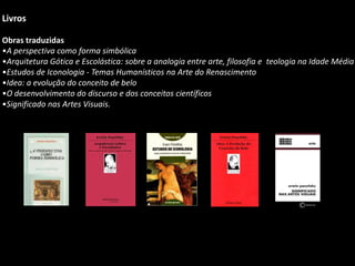 Livros
Obras traduzidas
•A perspectiva como forma simbólica
•Arquitetura Gótica e Escolástica: sobre a analogia entre arte, filosofia e teologia na Idade Média
•Estudos de Iconologia - Temas Humanísticos na Arte do Renascimento
•Idea: a evolução do conceito de belo
•O desenvolvimento do discurso e dos conceitos científicos
•Significado nas Artes Visuais.
 