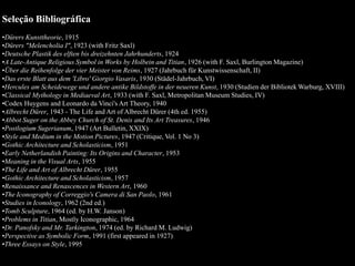 Seleção Bibliográfica
•Dürers Kunsttheorie, 1915
•Dürers "Melencholia I", 1923 (with Fritz Saxl)
•Deutsche Plastik des elften bis dreizehnten Jahrhunderts, 1924
•A Late-Antique Religious Symbol in Works by Holbein and Titian, 1926 (with F. Saxl, Burlington Magazine)
•Über die Reihenfolge der vier Meister von Reims, 1927 (Jahrbuch für Kunstwissenschaft, II)
•Das erste Blatt aus dem 'Libro' Giorgio Vasaris, 1930 (Städel-Jahrbuch, VI)
•Hercules am Scheidewege und andere antike Bildstoffe in der neueren Kunst, 1930 (Studien der Bibliotek Warburg, XVIII)
•Classical Mythology in Mediaeval Art, 1933 (with F. Saxl, Metropolitan Museum Studies, IV)
•Codex Huygens and Leonardo da Vinci's Art Theory, 1940
•Albrecht Dürer, 1943 - The Life and Art of Albrecht Dürer (4th ed. 1955)
•Abbot Suger on the Abbey Church of St. Denis and Its Art Treasures, 1946
•Postlogium Sugerianum, 1947 (Art Bulletin, XXIX)
•Style and Medium in the Motion Pictures, 1947 (Critique, Vol. 1 No 3)
•Gothic Architecture and Scholasticism, 1951
•Early Netherlandish Painting: Its Origins and Character, 1953
•Meaning in the Visual Arts, 1955
•The Life and Art of Albrecht Dürer, 1955
•Gothic Architecture and Scholasticism, 1957
•Renaissance and Renascences in Western Art, 1960
•The Iconography of Correggio's Camera di San Paolo, 1961
•Studies in Iconology, 1962 (2nd ed.)
•Tomb Sculpture, 1964 (ed. by H.W. Janson)
•Problems in Titian, Mostly Iconographic, 1964
•Dr. Panofsky and Mr. Tarkington, 1974 (ed. by Richard M. Ludwig)
•Perspective as Symbolic Form, 1991 (first appeared in 1927)
•Three Essays on Style, 1995
 