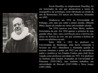 Erwin Panofsky ou simplesmente Panofsky, foi
um historiador da arte que desenvolveu a teoria da
iconografia e da iconologia, como introdução ao estudo da
arte da Renascença. Ele nasceu em Hannover, Alemanha
em 1892.
Graduou-se em 1914 na Universidade de
Friburgo, com uma tese sobre o pintor alemão Albrecht
Dürer, depois de estudar em várias universidades alemãs.
Em 1916 casou-se com Dora Morre, também
historiadora da arte. Em 1924 aparece a primeira de suas
grandes obras: Idea: uma contribuição para a história das
idéias na história da arte, em que examina a história da
teoria neo-platônica na arte.
Entre 1926 e 1933 foi professor na
Universidade de Hamburgo, onde havia começado a
lecionar em 1921. Abandonou a Alemanha quando os
nazistas tomaram o poder em 1933 (era de ascendência
judia) e instalou-se nos Estados Unidos, para onde havia
viajado como professor convidado em 1931. Foi professor
no Instituto para Estudos Avançados da Universidade de
Princeton (1935-1962), mas também trabalhou nas
universidades de Harvard (1947-1948) e Nova Iorque
(1963-1968).
 