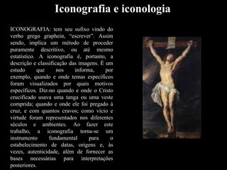 Iconografia e iconologia
ICONOGRAFIA: tem seu sufixo vindo do
verbo grego graphein, “escrever”. Assim
sendo, implica um método de proceder
puramente descritivo, ou até mesmo
estatístico. A iconografia é, portanto, a
descrição e classificação das imagens. É um
estudo que nos informa, por
exemplo, quando e onde temas específicos
foram visualizados por quais motivos
específicos. Diz-no quando e onde o Cristo
crucificado usava uma tanga ou uma veste
comprida; quando e onde ele foi pregado à
cruz, e com quantos cravos; como vício e
virtude foram representados nos diferentes
séculos e ambientes. Ao fazer este
trabalho, a iconografia torna-se um
instrumento fundamental para o
estabelecimento de datas, origens e, às
vezes, autenticidade, além de fornecer as
bases necessárias para interpretações
posteriores.
 