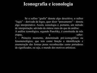Se o sufixo “grafia” denota algo descritivo, o sufixo
“logia” – derivado de logos, quer dizer “pensamento” – denota
algo interpretativo. Assim, iconologia é, portanto, um método
de interpretação, advindo da síntese mais do que da análise.
A análise iconológica, segundo Panofsky, é constituída de três
etapas, a saber:
1 – Primeiro momento, denominado pré-iconográfico ou
fenomenológico, que tem como função a identificação e
enumeração das formas puras reconhecidas como portadoras
de significados, ou seja, o mundo dos motivos artísticos.
Iconografia e iconologia
 