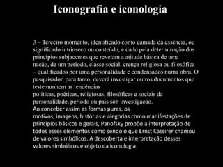 3 – Terceiro momento, identificado como camada da essência, ou
significado intrínseco ou conteúdo, é dado pela determinação dos
princípios subjacentes que revelam a atitude básica de uma
nação, de um período, classe social, crença religiosa ou filosófica
– qualificados por uma personalidade e condensados numa obra. O
pesquisador, para tanto, deverá investigar outros documentos que
testemunhem as tendências
políticas, poéticas, religiosas, filosóficas e sociais da
personalidade, período ou país sob investigação.
Ao conceber assim as formas puras, os
motivos, imagens, histórias e alegorias como manifestações de
princípios básicos e gerais, Panofsky propõe a interpretação de
todos esses elementos como sendo o que Ernst Cassirer chamou
de valores simbólicos. A descoberta e interpretação desses
valores simbólicos é objeto da iconologia.
Iconografia e iconologia
 