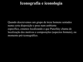 Quando descrevemos um grupo de treze homens sentados
numa certa disposição e pose num ambiente
específico, estamos localizando o que Panofsky chama de
localização dos motivos e composições (aspectos formais), ou
momento pré-iconográfico.
Iconografia e iconologia
 