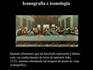 Quando afirmamos que tal descrição representa a última
ceia, via conhecimento do texto do apóstolo João
13:21, estamos abordando tal imagem do ponto de vista
iconográfico.
Iconografia e iconologia
 