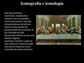 Nos dois primeiros
momentos, trabalhamos
somente com as questões
intrínsecas da obra. Quando
compreendemos tal pintura
como um documento da
personalidade de Leonardo, ou
da civilização da Alta
Renascença italiana, ou de uma
atitude religiosa
particular, tratamos a obra de
arte como um sintoma de algo
mais que se Expressa numa
variedade de outros sintomas.
Iconografia e iconologia
 
