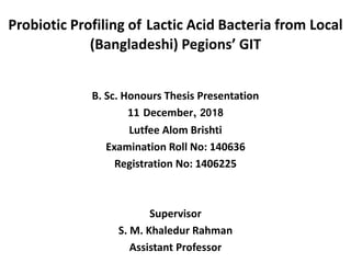 Probiotic Profiling of Lactic Acid Bacteria from Local
(Bangladeshi) Pegions’ GIT
B. Sc. Honours Thesis Presentation
11 December, 2018
Lutfee Alom Brishti
Examination Roll No: 140636
Registration No: 1406225
Supervisor
S. M. Khaledur Rahman
Assistant Professor
 