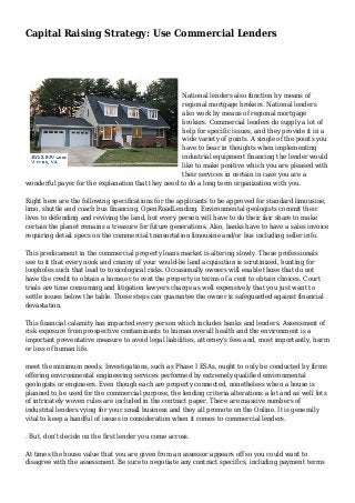 Capital Raising Strategy: Use Commercial Lenders
National lenders also function by means of
regional mortgage brokers. National lenders
also work by means of regional mortgage
brokers. Commercial lenders do supply a lot of
help for specific issues, and they provide it in a
wide variety of points. A single of the points you
have to bear in thoughts when implementing
industrial equipment financing the lender would
like to make positive which you are pleased with
their services in certain in case you are a
wonderful payer for the explanation that they need to do a long term organization with you.
Right here are the following specifications for the applicants to be approved for standard limousine,
limo, shuttle and coach bus financing. OpenRoadLending. Environmental geologists commit their
lives to defending and reviving the land, but every person will have to do their fair share to make
certain the planet remains a treasure for future generations. Also, banks have to have a sales invoice
requiring detail specs on the commercial transortation limousine and/or bus including seller info.
This predicament in the commercial property loans market is altering slowly. These professionals
see to it that every nook and cranny of your would-be land acquisition is scrutinized, hunting for
loopholes such that lead to toxicological risks. Occasionally owners will enable those that do not
have the credit to obtain a home,or to rent the property in terms of a rent to obtain choices. Court
trials are time consuming and litigation lawyers charge as well expensively that you just want to
settle issues below the table. These steps can guarantee the owner is safeguarded against financial
devastation.
This financial calamity has impacted every person which includes banks and lenders. Assessment of
risk exposure from prospective contaminants to human overall health and the environment is a
important preventative measure to avoid legal liabilities, attorney's fees and, most importantly, harm
or loss of human life.
meet the minimum needs. Investigations, such as Phase I ESAs, ought to only be conducted by firms
offering environmental engineering services performed by extremely qualified environmental
geologists or engineers. Even though each are property connected, nonetheless when a house is
planned to be used for the commercial purpose, the lending criteria alterations a lot and as well lots
of intricately woven rules are included in the contract paper. There are massive numbers of
industrial lenders vying for your small business and they all promote on the Online. It is generally
vital to keep a handful of issues in consideration when it comes to commercial lenders.
. But, don't decide on the first lender you come across.
At times the house value that you are given from an assessor appears off so you could want to
disagree with the assessment. Be sure to negotiate any contract specifics, including payment terms
 