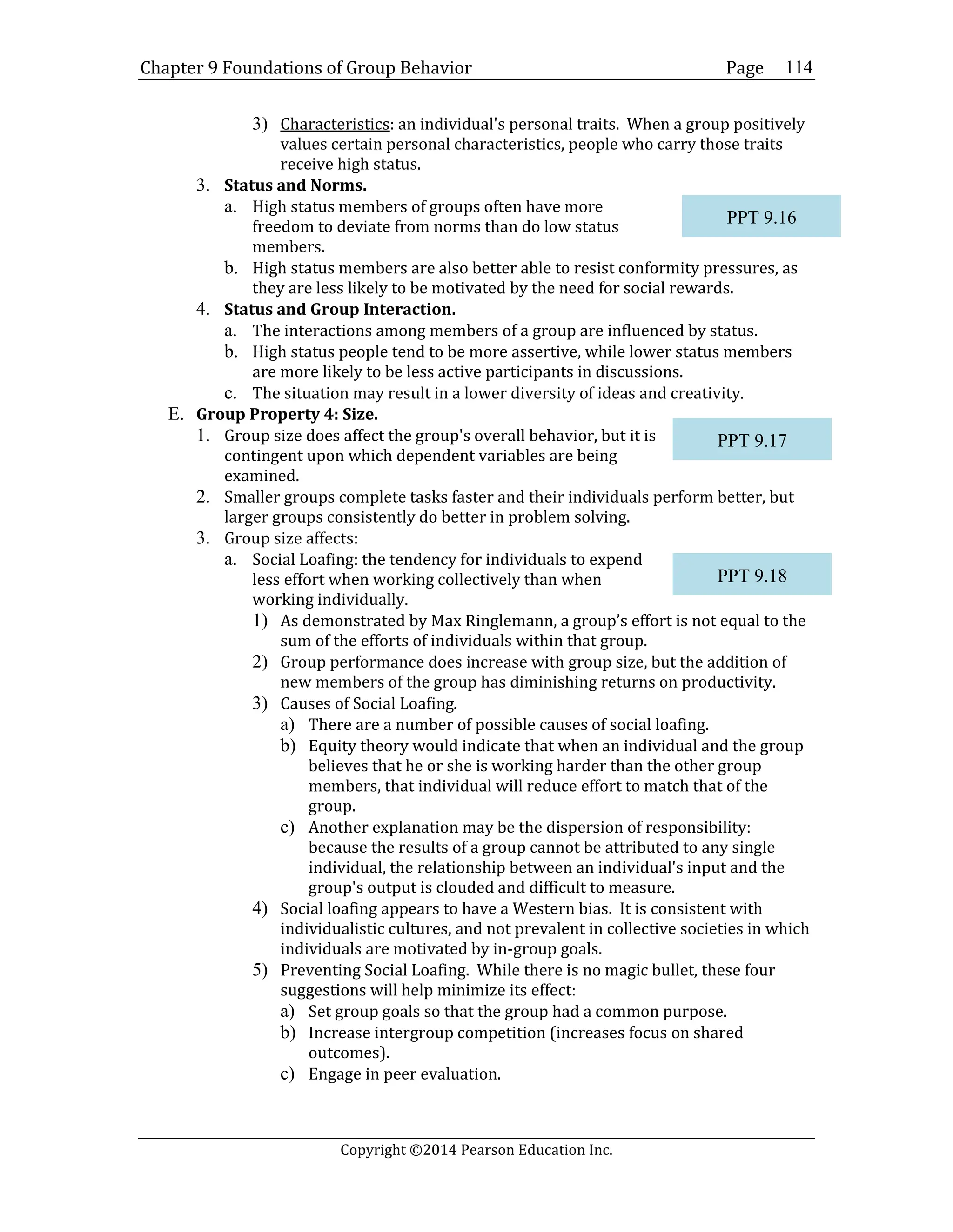Chapter 9 Foundations of Group Behavior Page
Copyright ©2014 Pearson Education Inc.
114
3) Characteristics: an individual's personal traits. When a group positively
values certain personal characteristics, people who carry those traits
receive high status.
3. Status and Norms.
a. High status members of groups often have more
freedom to deviate from norms than do low status
members.
b. High status members are also better able to resist conformity pressures, as
they are less likely to be motivated by the need for social rewards.
4. Status and Group Interaction.
a. The interactions among members of a group are influenced by status.
b. High status people tend to be more assertive, while lower status members
are more likely to be less active participants in discussions.
c. The situation may result in a lower diversity of ideas and creativity.
E. Group Property 4: Size.
1. Group size does affect the group's overall behavior, but it is
contingent upon which dependent variables are being
examined.
2. Smaller groups complete tasks faster and their individuals perform better, but
larger groups consistently do better in problem solving.
3. Group size affects:
a. Social Loafing: the tendency for individuals to expend
less effort when working collectively than when
working individually.
1) As demonstrated by Max Ringlemann, a group’s effort is not equal to the
sum of the efforts of individuals within that group.
2) Group performance does increase with group size, but the addition of
new members of the group has diminishing returns on productivity.
3) Causes of Social Loafing.
a) There are a number of possible causes of social loafing.
b) Equity theory would indicate that when an individual and the group
believes that he or she is working harder than the other group
members, that individual will reduce effort to match that of the
group.
c) Another explanation may be the dispersion of responsibility:
because the results of a group cannot be attributed to any single
individual, the relationship between an individual's input and the
group's output is clouded and difficult to measure.
4) Social loafing appears to have a Western bias. It is consistent with
individualistic cultures, and not prevalent in collective societies in which
individuals are motivated by in-group goals.
5) Preventing Social Loafing. While there is no magic bullet, these four
suggestions will help minimize its effect:
a) Set group goals so that the group had a common purpose.
b) Increase intergroup competition (increases focus on shared
outcomes).
c) Engage in peer evaluation.
PPT 9.16
PPT 9.17
PPT 9.18
 