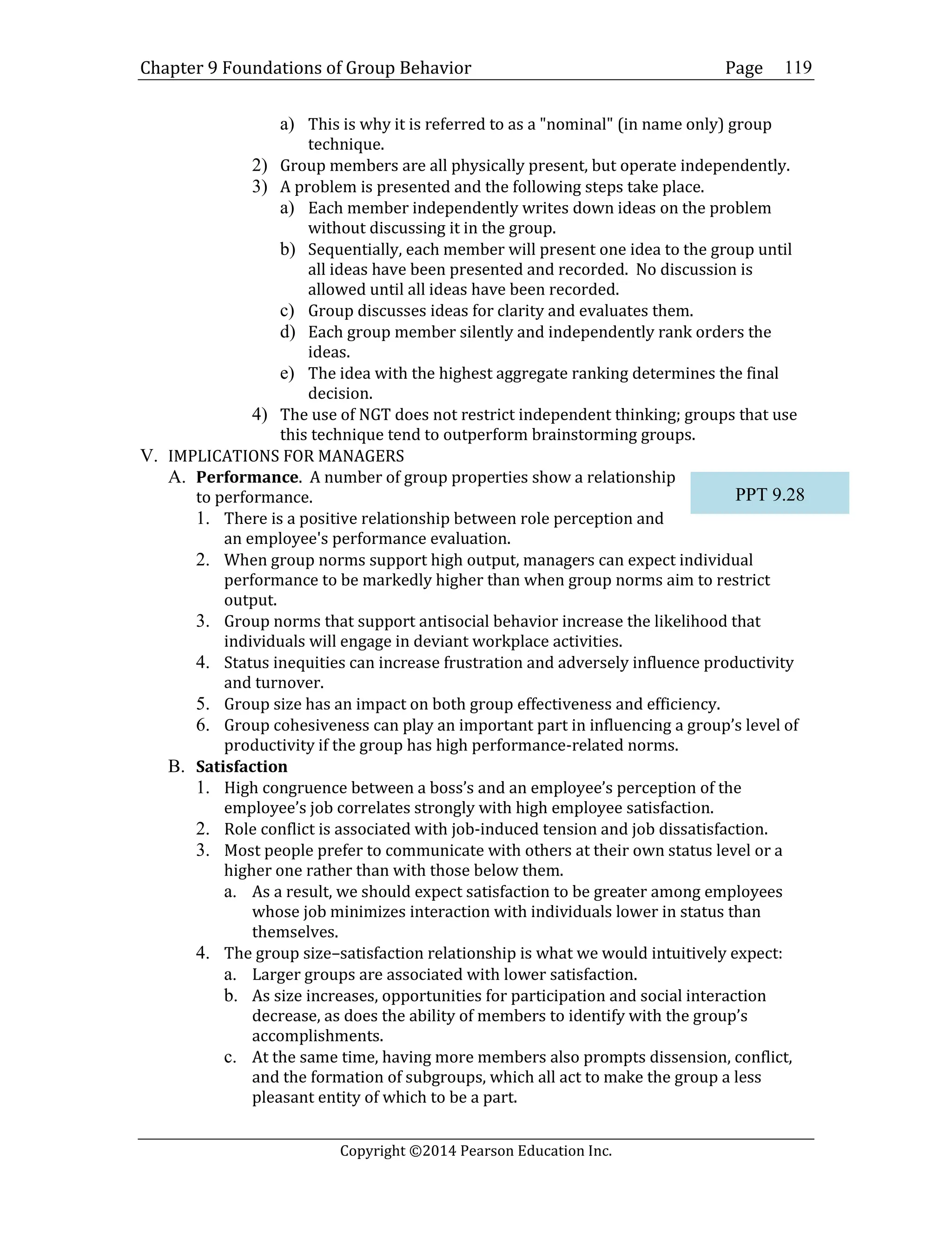 Chapter 9 Foundations of Group Behavior Page
Copyright ©2014 Pearson Education Inc.
119
a) This is why it is referred to as a "nominal" (in name only) group
technique.
2) Group members are all physically present, but operate independently.
3) A problem is presented and the following steps take place.
a) Each member independently writes down ideas on the problem
without discussing it in the group.
b) Sequentially, each member will present one idea to the group until
all ideas have been presented and recorded. No discussion is
allowed until all ideas have been recorded.
c) Group discusses ideas for clarity and evaluates them.
d) Each group member silently and independently rank orders the
ideas.
e) The idea with the highest aggregate ranking determines the final
decision.
4) The use of NGT does not restrict independent thinking; groups that use
this technique tend to outperform brainstorming groups.
V. IMPLICATIONS FOR MANAGERS
A. Performance. A number of group properties show a relationship
to performance.
1. There is a positive relationship between role perception and
an employee's performance evaluation.
2. When group norms support high output, managers can expect individual
performance to be markedly higher than when group norms aim to restrict
output.
3. Group norms that support antisocial behavior increase the likelihood that
individuals will engage in deviant workplace activities.
4. Status inequities can increase frustration and adversely influence productivity
and turnover.
5. Group size has an impact on both group effectiveness and efficiency.
6. Group cohesiveness can play an important part in influencing a group’s level of
productivity if the group has high performance-related norms.
B. Satisfaction
1. High congruence between a boss’s and an employee’s perception of the
employee’s job correlates strongly with high employee satisfaction.
2. Role conflict is associated with job-induced tension and job dissatisfaction.
3. Most people prefer to communicate with others at their own status level or a
higher one rather than with those below them.
a. As a result, we should expect satisfaction to be greater among employees
whose job minimizes interaction with individuals lower in status than
themselves.
4. The group size–satisfaction relationship is what we would intuitively expect:
a. Larger groups are associated with lower satisfaction.
b. As size increases, opportunities for participation and social interaction
decrease, as does the ability of members to identify with the group’s
accomplishments.
c. At the same time, having more members also prompts dissension, conflict,
and the formation of subgroups, which all act to make the group a less
pleasant entity of which to be a part.
PPT 9.28
 