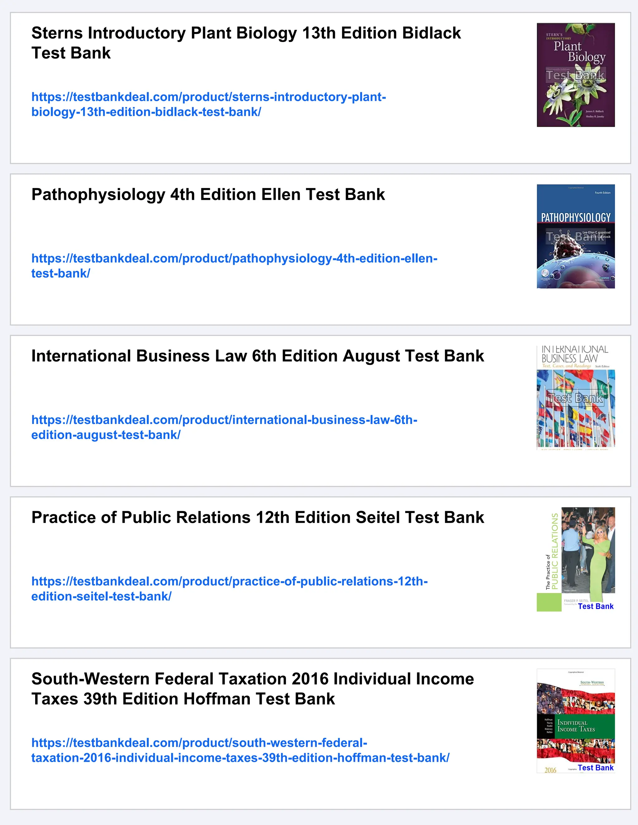 Sterns Introductory Plant Biology 13th Edition Bidlack
Test Bank
https://testbankdeal.com/product/sterns-introductory-plant-
biology-13th-edition-bidlack-test-bank/
Pathophysiology 4th Edition Ellen Test Bank
https://testbankdeal.com/product/pathophysiology-4th-edition-ellen-
test-bank/
International Business Law 6th Edition August Test Bank
https://testbankdeal.com/product/international-business-law-6th-
edition-august-test-bank/
Practice of Public Relations 12th Edition Seitel Test Bank
https://testbankdeal.com/product/practice-of-public-relations-12th-
edition-seitel-test-bank/
South-Western Federal Taxation 2016 Individual Income
Taxes 39th Edition Hoffman Test Bank
https://testbankdeal.com/product/south-western-federal-
taxation-2016-individual-income-taxes-39th-edition-hoffman-test-bank/
 