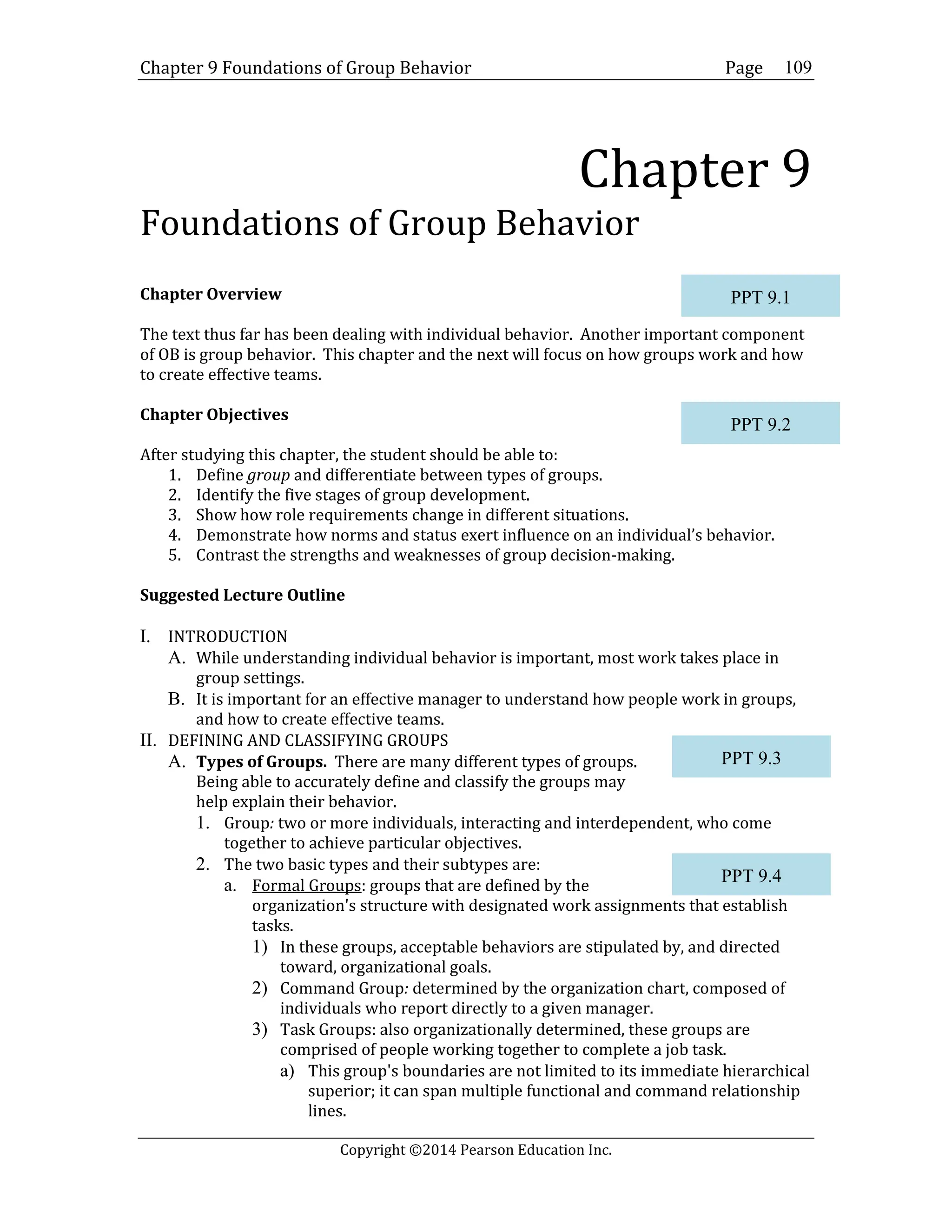 Chapter 9 Foundations of Group Behavior Page
Copyright ©2014 Pearson Education Inc.
109
Chapter 9
Foundations of Group Behavior
Chapter Overview
The text thus far has been dealing with individual behavior. Another important component
of OB is group behavior. This chapter and the next will focus on how groups work and how
to create effective teams.
Chapter Objectives
After studying this chapter, the student should be able to:
1. Define group and differentiate between types of groups.
2. Identify the five stages of group development.
3. Show how role requirements change in different situations.
4. Demonstrate how norms and status exert influence on an individual’s behavior.
5. Contrast the strengths and weaknesses of group decision-making.
Suggested Lecture Outline
I. INTRODUCTION
A. While understanding individual behavior is important, most work takes place in
group settings.
B. It is important for an effective manager to understand how people work in groups,
and how to create effective teams.
II. DEFINING AND CLASSIFYING GROUPS
A. Types of Groups. There are many different types of groups.
Being able to accurately define and classify the groups may
help explain their behavior.
1. Group: two or more individuals, interacting and interdependent, who come
together to achieve particular objectives.
2. The two basic types and their subtypes are:
a. Formal Groups: groups that are defined by the
organization's structure with designated work assignments that establish
tasks.
1) In these groups, acceptable behaviors are stipulated by, and directed
toward, organizational goals.
2) Command Group: determined by the organization chart, composed of
individuals who report directly to a given manager.
3) Task Groups: also organizationally determined, these groups are
comprised of people working together to complete a job task.
a) This group's boundaries are not limited to its immediate hierarchical
superior; it can span multiple functional and command relationship
lines.
PPT 9.1
PPT 9.2
PPT 9.3
PPT 9.4
 