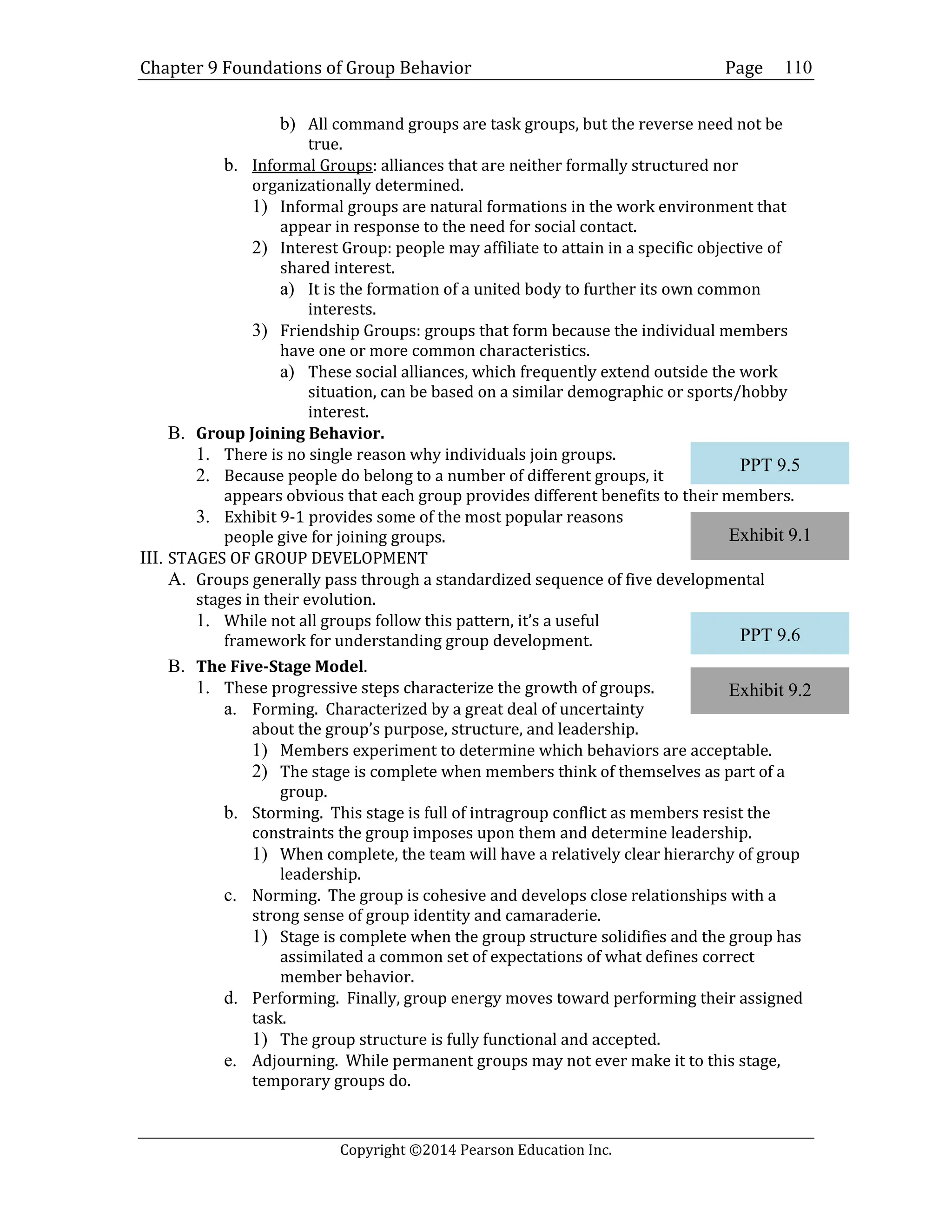 Chapter 9 Foundations of Group Behavior Page
Copyright ©2014 Pearson Education Inc.
110
b) All command groups are task groups, but the reverse need not be
true.
b. Informal Groups: alliances that are neither formally structured nor
organizationally determined.
1) Informal groups are natural formations in the work environment that
appear in response to the need for social contact.
2) Interest Group: people may affiliate to attain in a specific objective of
shared interest.
a) It is the formation of a united body to further its own common
interests.
3) Friendship Groups: groups that form because the individual members
have one or more common characteristics.
a) These social alliances, which frequently extend outside the work
situation, can be based on a similar demographic or sports/hobby
interest.
B. Group Joining Behavior.
1. There is no single reason why individuals join groups.
2. Because people do belong to a number of different groups, it
appears obvious that each group provides different benefits to their members.
3. Exhibit 9-1 provides some of the most popular reasons
people give for joining groups.
III. STAGES OF GROUP DEVELOPMENT
A. Groups generally pass through a standardized sequence of five developmental
stages in their evolution.
1. While not all groups follow this pattern, it’s a useful
framework for understanding group development.
B. The Five-Stage Model.
1. These progressive steps characterize the growth of groups.
a. Forming. Characterized by a great deal of uncertainty
about the group’s purpose, structure, and leadership.
1) Members experiment to determine which behaviors are acceptable.
2) The stage is complete when members think of themselves as part of a
group.
b. Storming. This stage is full of intragroup conflict as members resist the
constraints the group imposes upon them and determine leadership.
1) When complete, the team will have a relatively clear hierarchy of group
leadership.
c. Norming. The group is cohesive and develops close relationships with a
strong sense of group identity and camaraderie.
1) Stage is complete when the group structure solidifies and the group has
assimilated a common set of expectations of what defines correct
member behavior.
d. Performing. Finally, group energy moves toward performing their assigned
task.
1) The group structure is fully functional and accepted.
e. Adjourning. While permanent groups may not ever make it to this stage,
temporary groups do.
Exhibit 9.1
Exhibit 9.2
PPT 9.5
PPT 9.6
 