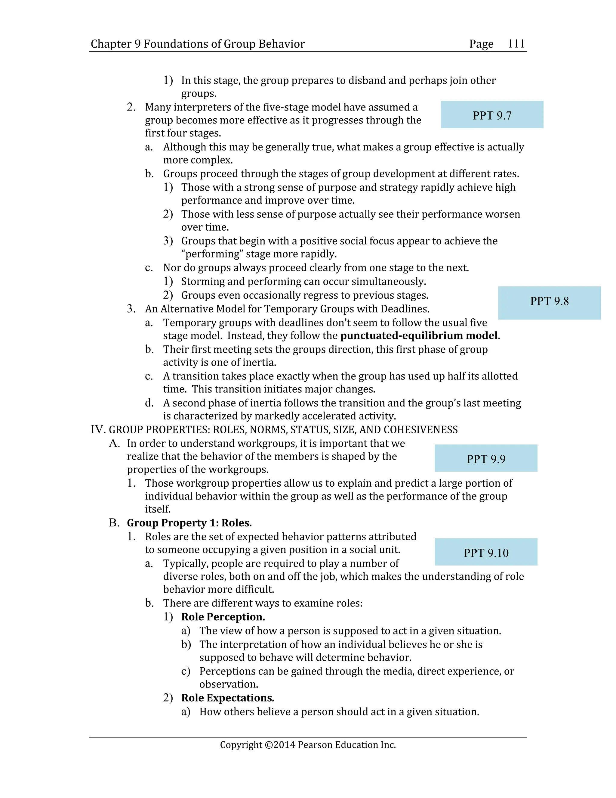 Chapter 9 Foundations of Group Behavior Page
Copyright ©2014 Pearson Education Inc.
111
1) In this stage, the group prepares to disband and perhaps join other
groups.
2. Many interpreters of the five-stage model have assumed a
group becomes more effective as it progresses through the
first four stages.
a. Although this may be generally true, what makes a group effective is actually
more complex.
b. Groups proceed through the stages of group development at different rates.
1) Those with a strong sense of purpose and strategy rapidly achieve high
performance and improve over time.
2) Those with less sense of purpose actually see their performance worsen
over time.
3) Groups that begin with a positive social focus appear to achieve the
“performing” stage more rapidly.
c. Nor do groups always proceed clearly from one stage to the next.
1) Storming and performing can occur simultaneously.
2) Groups even occasionally regress to previous stages.
3. An Alternative Model for Temporary Groups with Deadlines.
a. Temporary groups with deadlines don’t seem to follow the usual five
stage model. Instead, they follow the punctuated-equilibrium model.
b. Their first meeting sets the groups direction, this first phase of group
activity is one of inertia.
c. A transition takes place exactly when the group has used up half its allotted
time. This transition initiates major changes.
d. A second phase of inertia follows the transition and the group’s last meeting
is characterized by markedly accelerated activity.
IV. GROUP PROPERTIES: ROLES, NORMS, STATUS, SIZE, AND COHESIVENESS
A. In order to understand workgroups, it is important that we
realize that the behavior of the members is shaped by the
properties of the workgroups.
1. Those workgroup properties allow us to explain and predict a large portion of
individual behavior within the group as well as the performance of the group
itself.
B. Group Property 1: Roles.
1. Roles are the set of expected behavior patterns attributed
to someone occupying a given position in a social unit.
a. Typically, people are required to play a number of
diverse roles, both on and off the job, which makes the understanding of role
behavior more difficult.
b. There are different ways to examine roles:
1) Role Perception.
a) The view of how a person is supposed to act in a given situation.
b) The interpretation of how an individual believes he or she is
supposed to behave will determine behavior.
c) Perceptions can be gained through the media, direct experience, or
observation.
2) Role Expectations.
a) How others believe a person should act in a given situation.
PPT 9.7
PPT 9.9
PPT 9.10
PPT 9.8
 