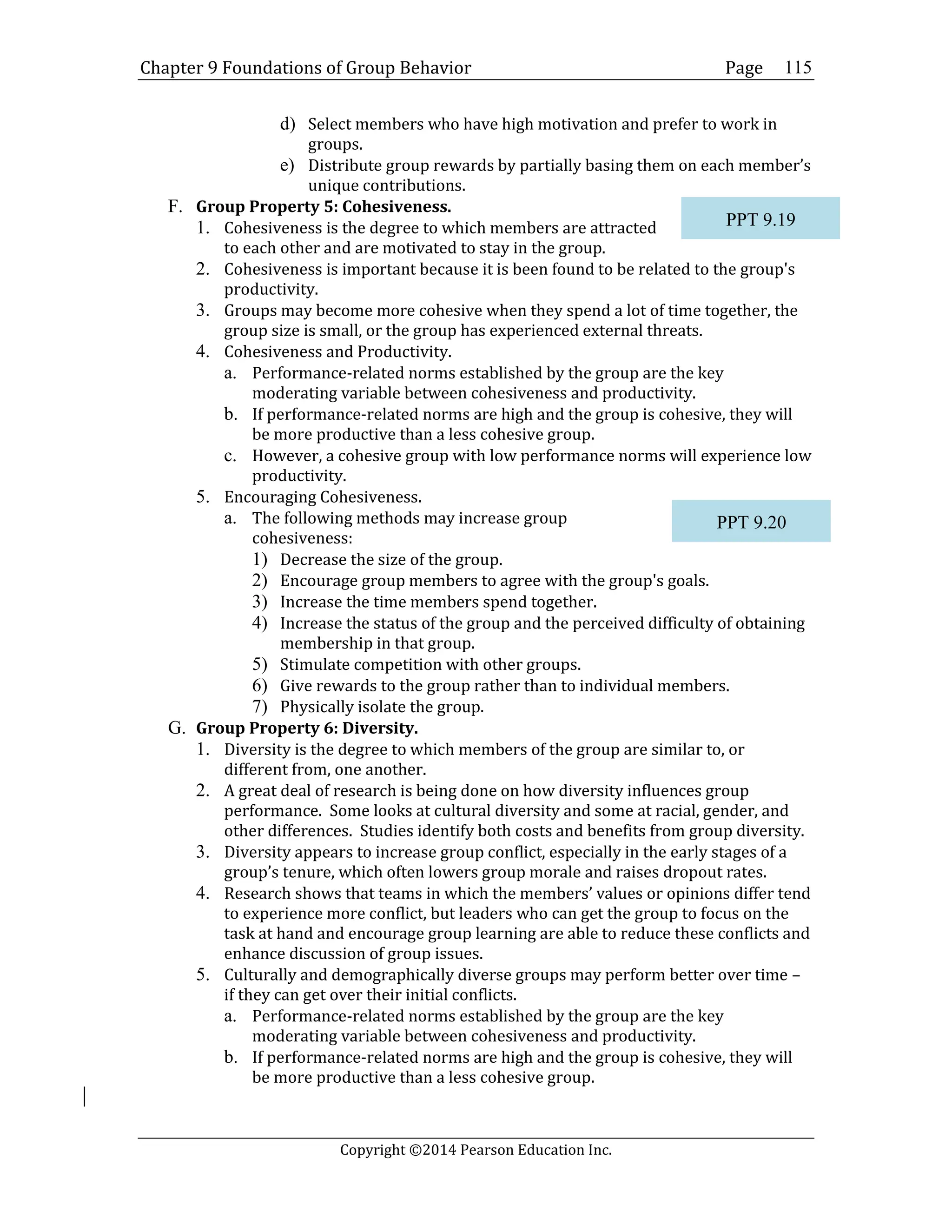 Chapter 9 Foundations of Group Behavior Page
Copyright ©2014 Pearson Education Inc.
115
d) Select members who have high motivation and prefer to work in
groups.
e) Distribute group rewards by partially basing them on each member’s
unique contributions.
F. Group Property 5: Cohesiveness.
1. Cohesiveness is the degree to which members are attracted
to each other and are motivated to stay in the group.
2. Cohesiveness is important because it is been found to be related to the group's
productivity.
3. Groups may become more cohesive when they spend a lot of time together, the
group size is small, or the group has experienced external threats.
4. Cohesiveness and Productivity.
a. Performance-related norms established by the group are the key
moderating variable between cohesiveness and productivity.
b. If performance-related norms are high and the group is cohesive, they will
be more productive than a less cohesive group.
c. However, a cohesive group with low performance norms will experience low
productivity.
5. Encouraging Cohesiveness.
a. The following methods may increase group
cohesiveness:
1) Decrease the size of the group.
2) Encourage group members to agree with the group's goals.
3) Increase the time members spend together.
4) Increase the status of the group and the perceived difficulty of obtaining
membership in that group.
5) Stimulate competition with other groups.
6) Give rewards to the group rather than to individual members.
7) Physically isolate the group.
G. Group Property 6: Diversity.
1. Diversity is the degree to which members of the group are similar to, or
different from, one another.
2. A great deal of research is being done on how diversity influences group
performance. Some looks at cultural diversity and some at racial, gender, and
other differences. Studies identify both costs and benefits from group diversity.
3. Diversity appears to increase group conflict, especially in the early stages of a
group’s tenure, which often lowers group morale and raises dropout rates.
4. Research shows that teams in which the members’ values or opinions differ tend
to experience more conflict, but leaders who can get the group to focus on the
task at hand and encourage group learning are able to reduce these conflicts and
enhance discussion of group issues.
5. Culturally and demographically diverse groups may perform better over time –
if they can get over their initial conflicts.
a. Performance-related norms established by the group are the key
moderating variable between cohesiveness and productivity.
b. If performance-related norms are high and the group is cohesive, they will
be more productive than a less cohesive group.
PPT 9.19
PPT 9.20
 