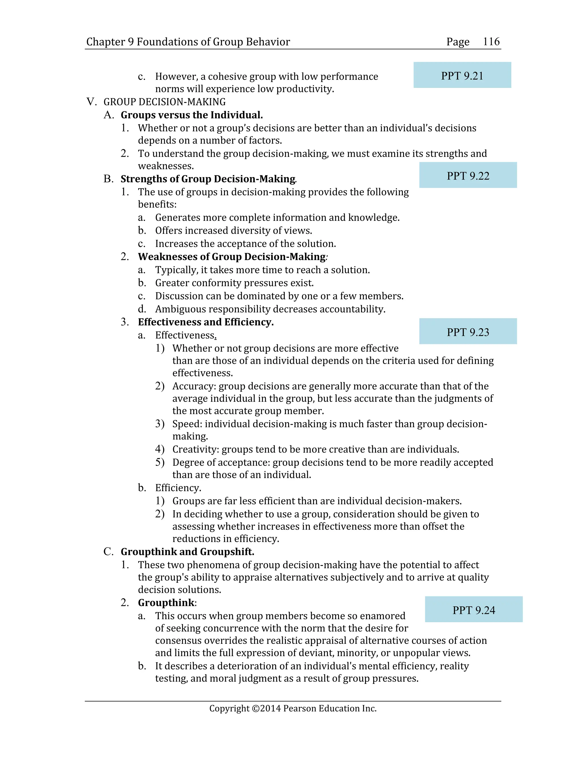 Chapter 9 Foundations of Group Behavior Page
Copyright ©2014 Pearson Education Inc.
116
c. However, a cohesive group with low performance
norms will experience low productivity.
V. GROUP DECISION-MAKING
A. Groups versus the Individual.
1. Whether or not a group’s decisions are better than an individual’s decisions
depends on a number of factors.
2. To understand the group decision-making, we must examine its strengths and
weaknesses.
B. Strengths of Group Decision-Making.
1. The use of groups in decision-making provides the following
benefits:
a. Generates more complete information and knowledge.
b. Offers increased diversity of views.
c. Increases the acceptance of the solution.
2. Weaknesses of Group Decision-Making:
a. Typically, it takes more time to reach a solution.
b. Greater conformity pressures exist.
c. Discussion can be dominated by one or a few members.
d. Ambiguous responsibility decreases accountability.
3. Effectiveness and Efficiency.
a. Effectiveness.
1) Whether or not group decisions are more effective
than are those of an individual depends on the criteria used for defining
effectiveness.
2) Accuracy: group decisions are generally more accurate than that of the
average individual in the group, but less accurate than the judgments of
the most accurate group member.
3) Speed: individual decision-making is much faster than group decision-
making.
4) Creativity: groups tend to be more creative than are individuals.
5) Degree of acceptance: group decisions tend to be more readily accepted
than are those of an individual.
b. Efficiency.
1) Groups are far less efficient than are individual decision-makers.
2) In deciding whether to use a group, consideration should be given to
assessing whether increases in effectiveness more than offset the
reductions in efficiency.
C. Groupthink and Groupshift.
1. These two phenomena of group decision-making have the potential to affect
the group's ability to appraise alternatives subjectively and to arrive at quality
decision solutions.
2. Groupthink:
a. This occurs when group members become so enamored
of seeking concurrence with the norm that the desire for
consensus overrides the realistic appraisal of alternative courses of action
and limits the full expression of deviant, minority, or unpopular views.
b. It describes a deterioration of an individual's mental efficiency, reality
testing, and moral judgment as a result of group pressures.
PPT 9.21
PPT 9.22
PPT 9.23
PPT 9.24
 
