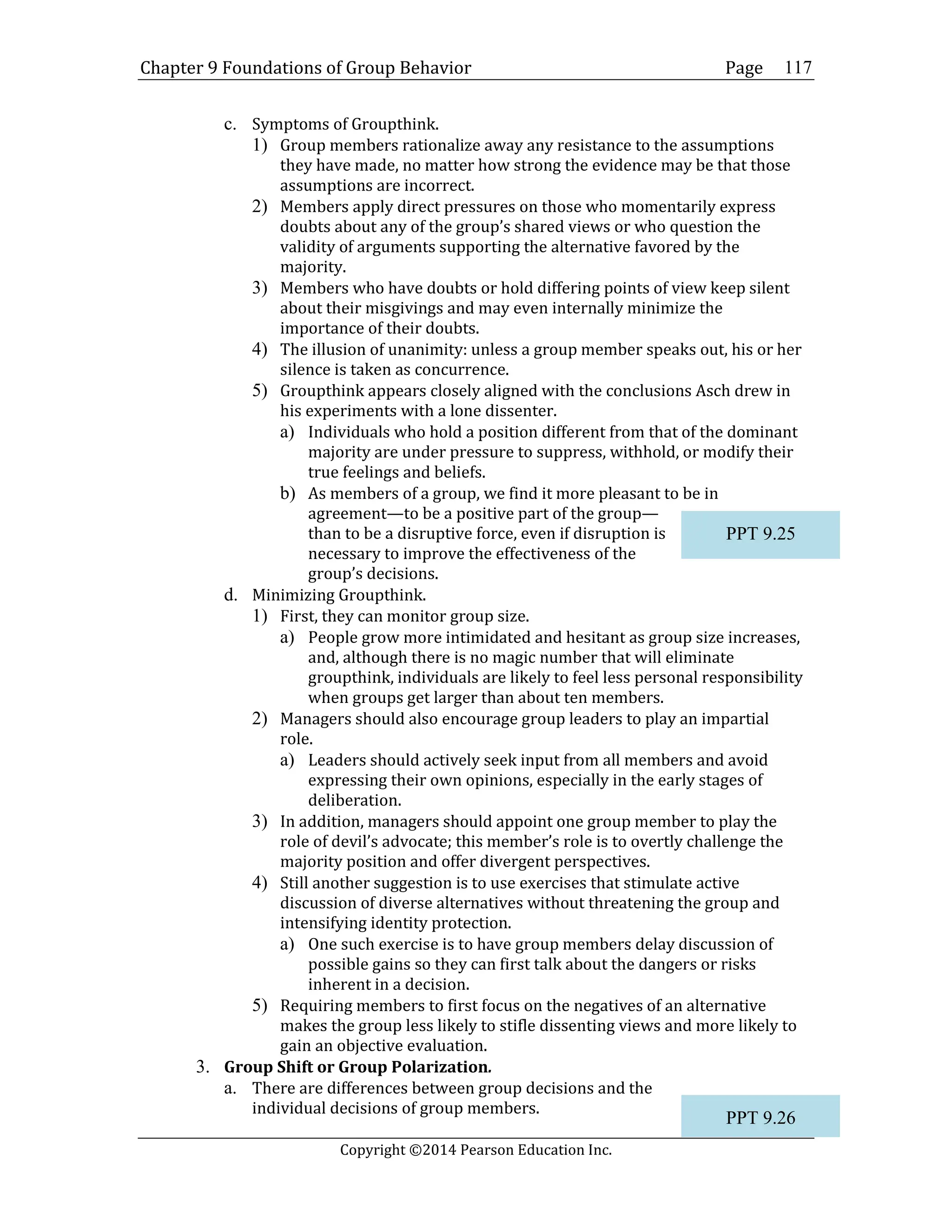 Chapter 9 Foundations of Group Behavior Page
Copyright ©2014 Pearson Education Inc.
117
c. Symptoms of Groupthink.
1) Group members rationalize away any resistance to the assumptions
they have made, no matter how strong the evidence may be that those
assumptions are incorrect.
2) Members apply direct pressures on those who momentarily express
doubts about any of the group’s shared views or who question the
validity of arguments supporting the alternative favored by the
majority.
3) Members who have doubts or hold differing points of view keep silent
about their misgivings and may even internally minimize the
importance of their doubts.
4) The illusion of unanimity: unless a group member speaks out, his or her
silence is taken as concurrence.
5) Groupthink appears closely aligned with the conclusions Asch drew in
his experiments with a lone dissenter.
a) Individuals who hold a position different from that of the dominant
majority are under pressure to suppress, withhold, or modify their
true feelings and beliefs.
b) As members of a group, we find it more pleasant to be in
agreement—to be a positive part of the group—
than to be a disruptive force, even if disruption is
necessary to improve the effectiveness of the
group’s decisions.
d. Minimizing Groupthink.
1) First, they can monitor group size.
a) People grow more intimidated and hesitant as group size increases,
and, although there is no magic number that will eliminate
groupthink, individuals are likely to feel less personal responsibility
when groups get larger than about ten members.
2) Managers should also encourage group leaders to play an impartial
role.
a) Leaders should actively seek input from all members and avoid
expressing their own opinions, especially in the early stages of
deliberation.
3) In addition, managers should appoint one group member to play the
role of devil’s advocate; this member’s role is to overtly challenge the
majority position and offer divergent perspectives.
4) Still another suggestion is to use exercises that stimulate active
discussion of diverse alternatives without threatening the group and
intensifying identity protection.
a) One such exercise is to have group members delay discussion of
possible gains so they can first talk about the dangers or risks
inherent in a decision.
5) Requiring members to first focus on the negatives of an alternative
makes the group less likely to stifle dissenting views and more likely to
gain an objective evaluation.
3. Group Shift or Group Polarization.
a. There are differences between group decisions and the
individual decisions of group members.
PPT 9.25
PPT 9.26
 