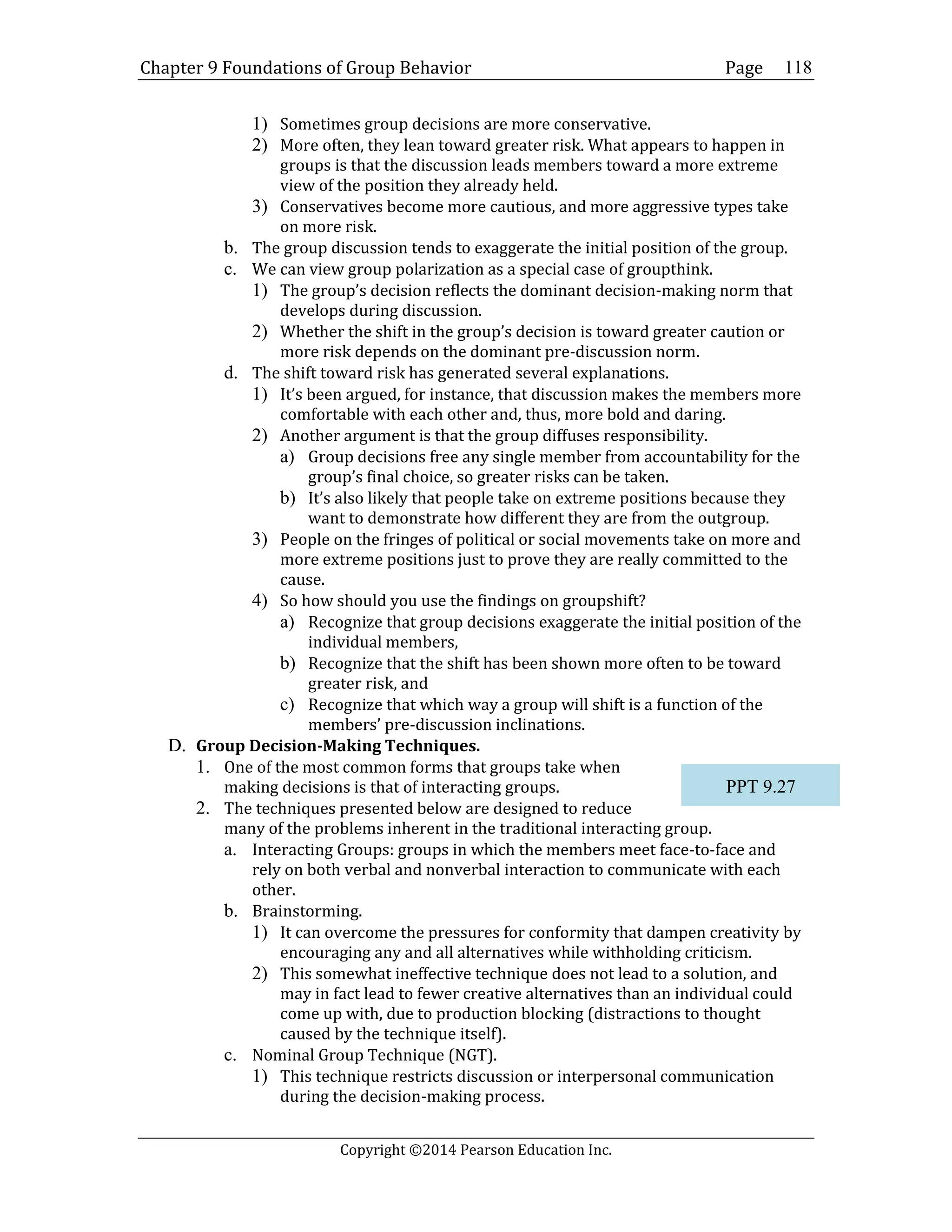 Chapter 9 Foundations of Group Behavior Page
Copyright ©2014 Pearson Education Inc.
118
1) Sometimes group decisions are more conservative.
2) More often, they lean toward greater risk. What appears to happen in
groups is that the discussion leads members toward a more extreme
view of the position they already held.
3) Conservatives become more cautious, and more aggressive types take
on more risk.
b. The group discussion tends to exaggerate the initial position of the group.
c. We can view group polarization as a special case of groupthink.
1) The group’s decision reflects the dominant decision-making norm that
develops during discussion.
2) Whether the shift in the group’s decision is toward greater caution or
more risk depends on the dominant pre-discussion norm.
d. The shift toward risk has generated several explanations.
1) It’s been argued, for instance, that discussion makes the members more
comfortable with each other and, thus, more bold and daring.
2) Another argument is that the group diffuses responsibility.
a) Group decisions free any single member from accountability for the
group’s final choice, so greater risks can be taken.
b) It’s also likely that people take on extreme positions because they
want to demonstrate how different they are from the outgroup.
3) People on the fringes of political or social movements take on more and
more extreme positions just to prove they are really committed to the
cause.
4) So how should you use the findings on groupshift?
a) Recognize that group decisions exaggerate the initial position of the
individual members,
b) Recognize that the shift has been shown more often to be toward
greater risk, and
c) Recognize that which way a group will shift is a function of the
members’ pre-discussion inclinations.
D. Group Decision-Making Techniques.
1. One of the most common forms that groups take when
making decisions is that of interacting groups.
2. The techniques presented below are designed to reduce
many of the problems inherent in the traditional interacting group.
a. Interacting Groups: groups in which the members meet face-to-face and
rely on both verbal and nonverbal interaction to communicate with each
other.
b. Brainstorming.
1) It can overcome the pressures for conformity that dampen creativity by
encouraging any and all alternatives while withholding criticism.
2) This somewhat ineffective technique does not lead to a solution, and
may in fact lead to fewer creative alternatives than an individual could
come up with, due to production blocking (distractions to thought
caused by the technique itself).
c. Nominal Group Technique (NGT).
1) This technique restricts discussion or interpersonal communication
during the decision-making process.
PPT 9.27
 