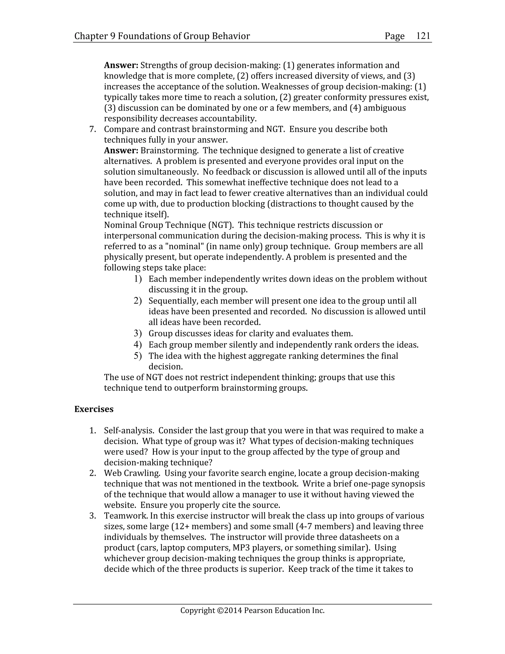 Chapter 9 Foundations of Group Behavior Page
Copyright ©2014 Pearson Education Inc.
121
Answer: Strengths of group decision-making: (1) generates information and
knowledge that is more complete, (2) offers increased diversity of views, and (3)
increases the acceptance of the solution. Weaknesses of group decision-making: (1)
typically takes more time to reach a solution, (2) greater conformity pressures exist,
(3) discussion can be dominated by one or a few members, and (4) ambiguous
responsibility decreases accountability.
7. Compare and contrast brainstorming and NGT. Ensure you describe both
techniques fully in your answer.
Answer: Brainstorming. The technique designed to generate a list of creative
alternatives. A problem is presented and everyone provides oral input on the
solution simultaneously. No feedback or discussion is allowed until all of the inputs
have been recorded. This somewhat ineffective technique does not lead to a
solution, and may in fact lead to fewer creative alternatives than an individual could
come up with, due to production blocking (distractions to thought caused by the
technique itself).
Nominal Group Technique (NGT). This technique restricts discussion or
interpersonal communication during the decision-making process. This is why it is
referred to as a "nominal" (in name only) group technique. Group members are all
physically present, but operate independently. A problem is presented and the
following steps take place:
1) Each member independently writes down ideas on the problem without
discussing it in the group.
2) Sequentially, each member will present one idea to the group until all
ideas have been presented and recorded. No discussion is allowed until
all ideas have been recorded.
3) Group discusses ideas for clarity and evaluates them.
4) Each group member silently and independently rank orders the ideas.
5) The idea with the highest aggregate ranking determines the final
decision.
The use of NGT does not restrict independent thinking; groups that use this
technique tend to outperform brainstorming groups.
Exercises
1. Self-analysis. Consider the last group that you were in that was required to make a
decision. What type of group was it? What types of decision-making techniques
were used? How is your input to the group affected by the type of group and
decision-making technique?
2. Web Crawling. Using your favorite search engine, locate a group decision-making
technique that was not mentioned in the textbook. Write a brief one-page synopsis
of the technique that would allow a manager to use it without having viewed the
website. Ensure you properly cite the source.
3. Teamwork. In this exercise instructor will break the class up into groups of various
sizes, some large (12+ members) and some small (4-7 members) and leaving three
individuals by themselves. The instructor will provide three datasheets on a
product (cars, laptop computers, MP3 players, or something similar). Using
whichever group decision-making techniques the group thinks is appropriate,
decide which of the three products is superior. Keep track of the time it takes to
 