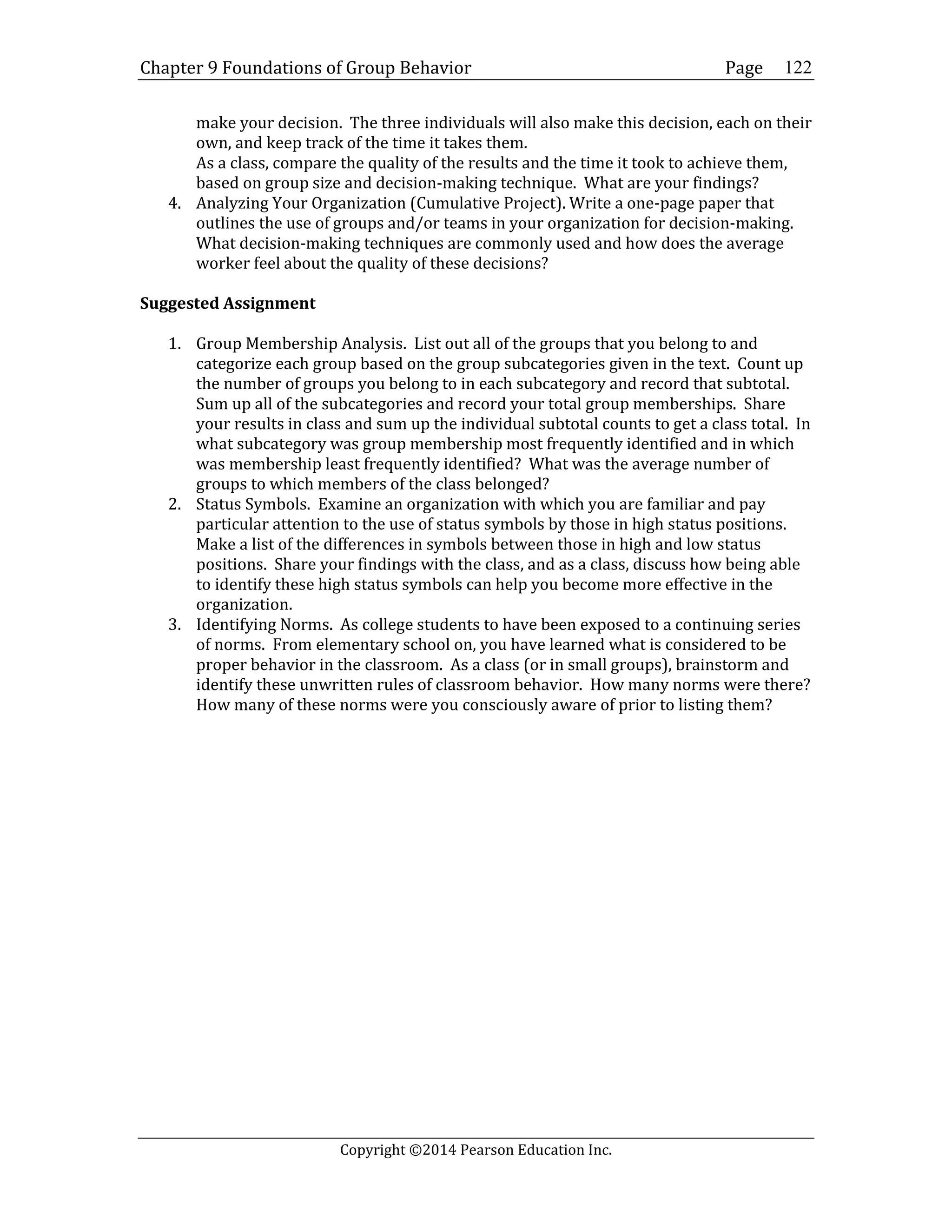 Chapter 9 Foundations of Group Behavior Page
Copyright ©2014 Pearson Education Inc.
122
make your decision. The three individuals will also make this decision, each on their
own, and keep track of the time it takes them.
As a class, compare the quality of the results and the time it took to achieve them,
based on group size and decision-making technique. What are your findings?
4. Analyzing Your Organization (Cumulative Project). Write a one-page paper that
outlines the use of groups and/or teams in your organization for decision-making.
What decision-making techniques are commonly used and how does the average
worker feel about the quality of these decisions?
Suggested Assignment
1. Group Membership Analysis. List out all of the groups that you belong to and
categorize each group based on the group subcategories given in the text. Count up
the number of groups you belong to in each subcategory and record that subtotal.
Sum up all of the subcategories and record your total group memberships. Share
your results in class and sum up the individual subtotal counts to get a class total. In
what subcategory was group membership most frequently identified and in which
was membership least frequently identified? What was the average number of
groups to which members of the class belonged?
2. Status Symbols. Examine an organization with which you are familiar and pay
particular attention to the use of status symbols by those in high status positions.
Make a list of the differences in symbols between those in high and low status
positions. Share your findings with the class, and as a class, discuss how being able
to identify these high status symbols can help you become more effective in the
organization.
3. Identifying Norms. As college students to have been exposed to a continuing series
of norms. From elementary school on, you have learned what is considered to be
proper behavior in the classroom. As a class (or in small groups), brainstorm and
identify these unwritten rules of classroom behavior. How many norms were there?
How many of these norms were you consciously aware of prior to listing them?
 