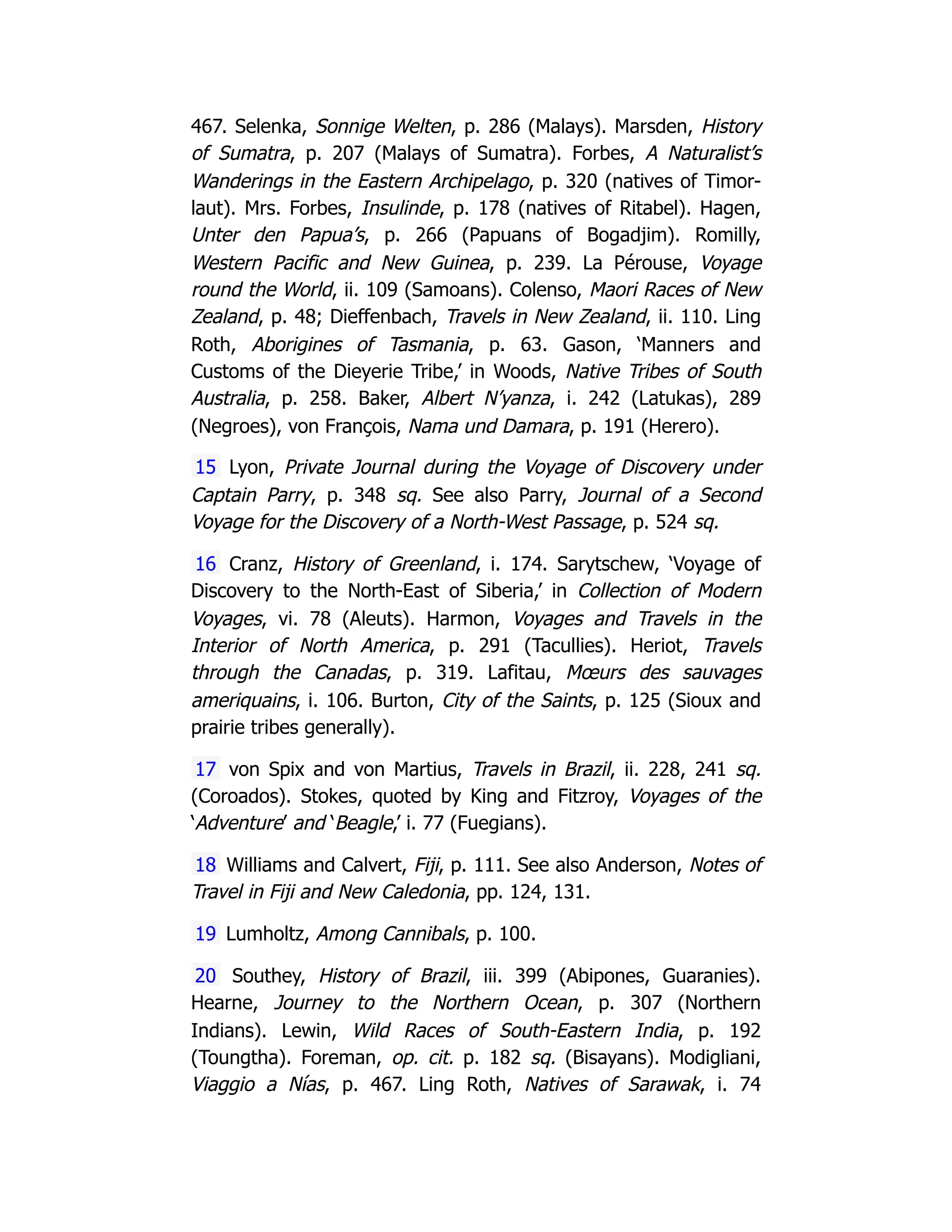 467. Selenka, Sonnige Welten, p. 286 (Malays). Marsden, History
of Sumatra, p. 207 (Malays of Sumatra). Forbes, A Naturalist’s
Wanderings in the Eastern Archipelago, p. 320 (natives of Timor-
laut). Mrs. Forbes, Insulinde, p. 178 (natives of Ritabel). Hagen,
Unter den Papua’s, p. 266 (Papuans of Bogadjim). Romilly,
Western Pacific and New Guinea, p. 239. La Pérouse, Voyage
round the World, ii. 109 (Samoans). Colenso, Maori Races of New
Zealand, p. 48; Dieffenbach, Travels in New Zealand, ii. 110. Ling
Roth, Aborigines of Tasmania, p. 63. Gason, ‘Manners and
Customs of the Dieyerie Tribe,’ in Woods, Native Tribes of South
Australia, p. 258. Baker, Albert N’yanza, i. 242 (Latukas), 289
(Negroes), von François, Nama und Damara, p. 191 (Herero).
15 Lyon, Private Journal during the Voyage of Discovery under
Captain Parry, p. 348 sq. See also Parry, Journal of a Second
Voyage for the Discovery of a North-West Passage, p. 524 sq.
16 Cranz, History of Greenland, i. 174. Sarytschew, ‘Voyage of
Discovery to the North-East of Siberia,’ in Collection of Modern
Voyages, vi. 78 (Aleuts). Harmon, Voyages and Travels in the
Interior of North America, p. 291 (Tacullies). Heriot, Travels
through the Canadas, p. 319. Lafitau, Mœurs des sauvages
ameriquains, i. 106. Burton, City of the Saints, p. 125 (Sioux and
prairie tribes generally).
17 von Spix and von Martius, Travels in Brazil, ii. 228, 241 sq.
(Coroados). Stokes, quoted by King and Fitzroy, Voyages of the
‘Adventure’ and ‘Beagle,’ i. 77 (Fuegians).
18 Williams and Calvert, Fiji, p. 111. See also Anderson, Notes of
Travel in Fiji and New Caledonia, pp. 124, 131.
19 Lumholtz, Among Cannibals, p. 100.
20 Southey, History of Brazil, iii. 399 (Abipones, Guaranies).
Hearne, Journey to the Northern Ocean, p. 307 (Northern
Indians). Lewin, Wild Races of South-Eastern India, p. 192
(Toungtha). Foreman, op. cit. p. 182 sq. (Bisayans). Modigliani,
Viaggio a Nías, p. 467. Ling Roth, Natives of Sarawak, i. 74
 