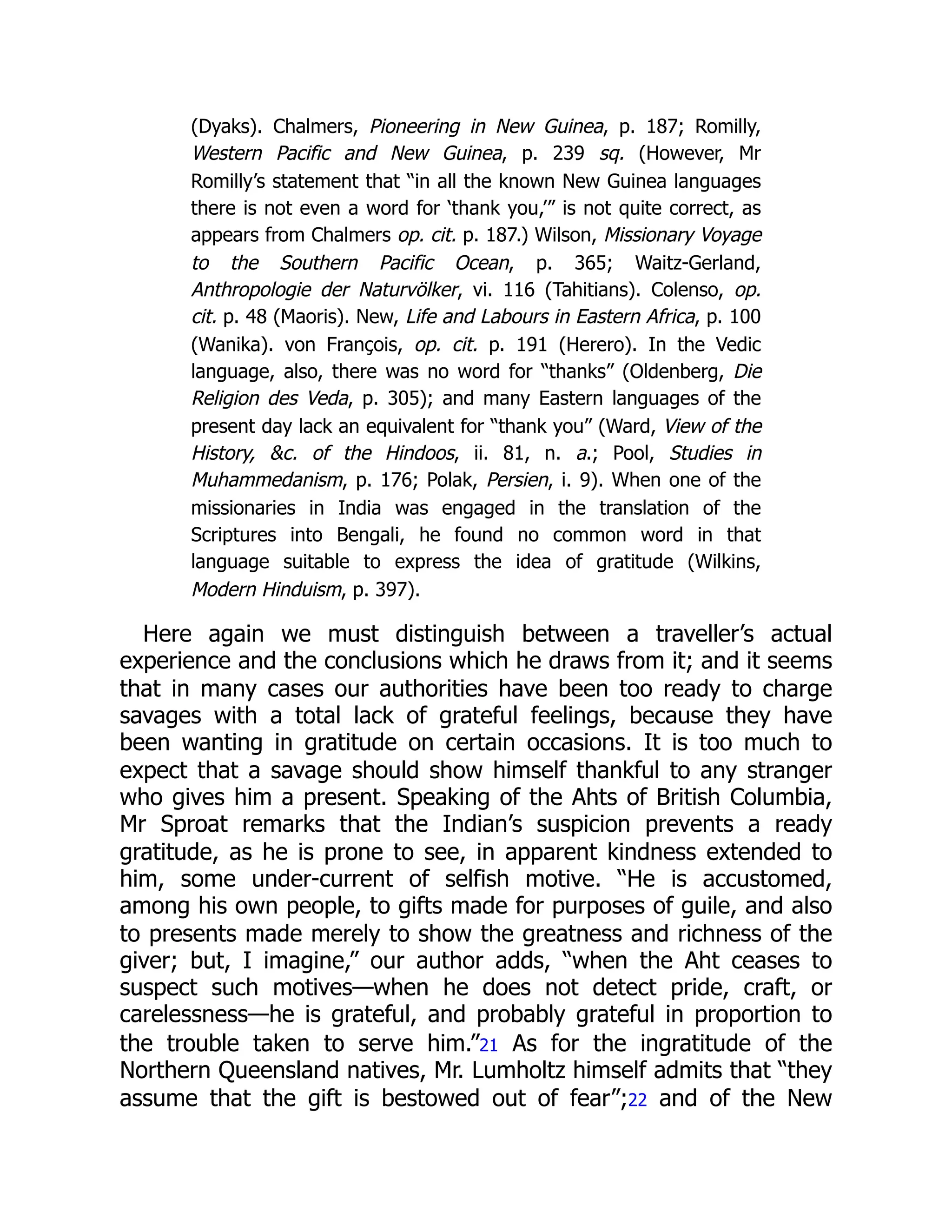 (Dyaks). Chalmers, Pioneering in New Guinea, p. 187; Romilly,
Western Pacific and New Guinea, p. 239 sq. (However, Mr
Romilly’s statement that “in all the known New Guinea languages
there is not even a word for ‘thank you,’” is not quite correct, as
appears from Chalmers op. cit. p. 187.) Wilson, Missionary Voyage
to the Southern Pacific Ocean, p. 365; Waitz-Gerland,
Anthropologie der Naturvölker, vi. 116 (Tahitians). Colenso, op.
cit. p. 48 (Maoris). New, Life and Labours in Eastern Africa, p. 100
(Wanika). von François, op. cit. p. 191 (Herero). In the Vedic
language, also, there was no word for “thanks” (Oldenberg, Die
Religion des Veda, p. 305); and many Eastern languages of the
present day lack an equivalent for “thank you” (Ward, View of the
History, &c. of the Hindoos, ii. 81, n. a.; Pool, Studies in
Muhammedanism, p. 176; Polak, Persien, i. 9). When one of the
missionaries in India was engaged in the translation of the
Scriptures into Bengali, he found no common word in that
language suitable to express the idea of gratitude (Wilkins,
Modern Hinduism, p. 397).
Here again we must distinguish between a traveller’s actual
experience and the conclusions which he draws from it; and it seems
that in many cases our authorities have been too ready to charge
savages with a total lack of grateful feelings, because they have
been wanting in gratitude on certain occasions. It is too much to
expect that a savage should show himself thankful to any stranger
who gives him a present. Speaking of the Ahts of British Columbia,
Mr Sproat remarks that the Indian’s suspicion prevents a ready
gratitude, as he is prone to see, in apparent kindness extended to
him, some under-current of selfish motive. “He is accustomed,
among his own people, to gifts made for purposes of guile, and also
to presents made merely to show the greatness and richness of the
giver; but, I imagine,” our author adds, “when the Aht ceases to
suspect such motives—when he does not detect pride, craft, or
carelessness—he is grateful, and probably grateful in proportion to
the trouble taken to serve him.”21 As for the ingratitude of the
Northern Queensland natives, Mr. Lumholtz himself admits that “they
assume that the gift is bestowed out of fear”;22 and of the New
 