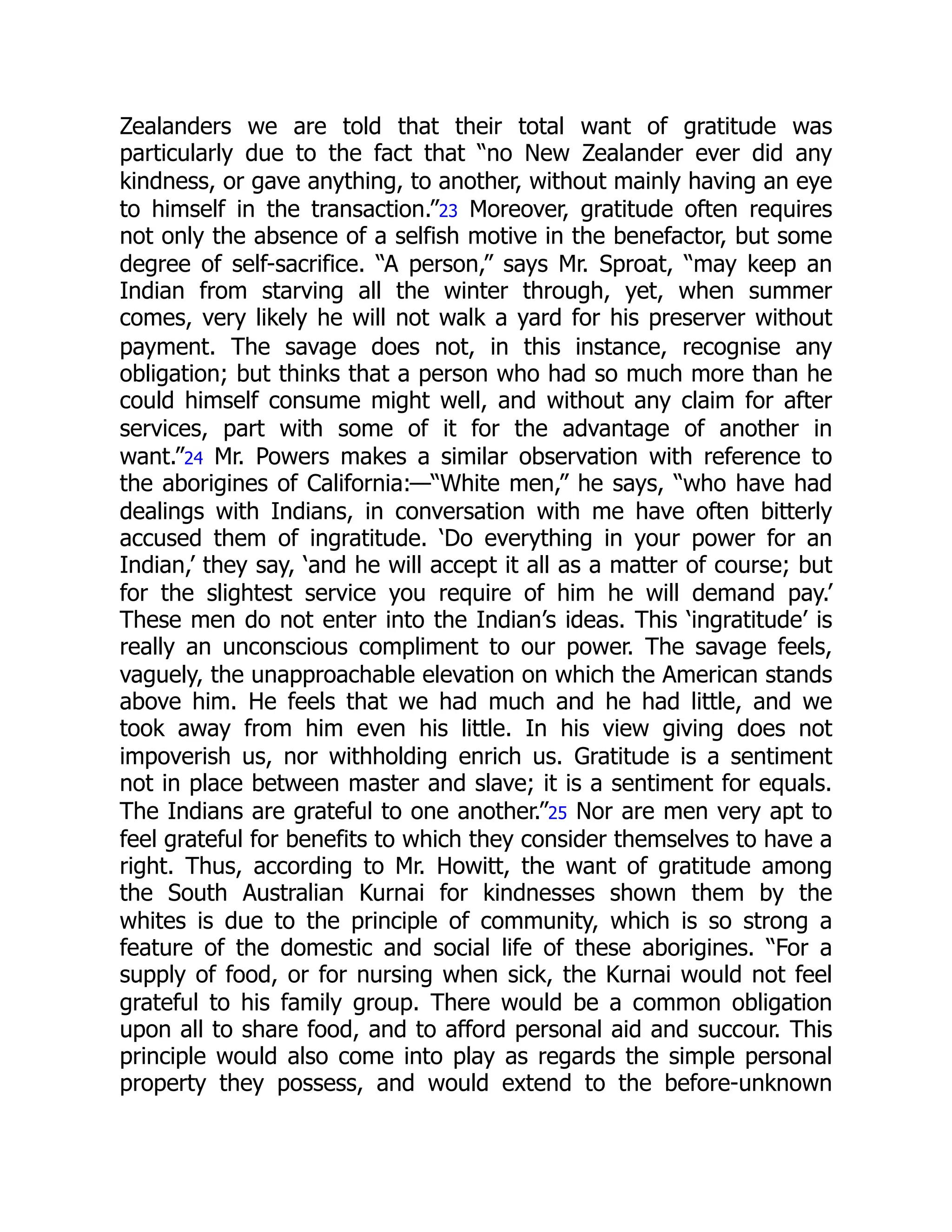 Zealanders we are told that their total want of gratitude was
particularly due to the fact that “no New Zealander ever did any
kindness, or gave anything, to another, without mainly having an eye
to himself in the transaction.”23 Moreover, gratitude often requires
not only the absence of a selfish motive in the benefactor, but some
degree of self-sacrifice. “A person,” says Mr. Sproat, “may keep an
Indian from starving all the winter through, yet, when summer
comes, very likely he will not walk a yard for his preserver without
payment. The savage does not, in this instance, recognise any
obligation; but thinks that a person who had so much more than he
could himself consume might well, and without any claim for after
services, part with some of it for the advantage of another in
want.”24 Mr. Powers makes a similar observation with reference to
the aborigines of California:—“White men,” he says, “who have had
dealings with Indians, in conversation with me have often bitterly
accused them of ingratitude. ‘Do everything in your power for an
Indian,’ they say, ‘and he will accept it all as a matter of course; but
for the slightest service you require of him he will demand pay.’
These men do not enter into the Indian’s ideas. This ‘ingratitude’ is
really an unconscious compliment to our power. The savage feels,
vaguely, the unapproachable elevation on which the American stands
above him. He feels that we had much and he had little, and we
took away from him even his little. In his view giving does not
impoverish us, nor withholding enrich us. Gratitude is a sentiment
not in place between master and slave; it is a sentiment for equals.
The Indians are grateful to one another.”25 Nor are men very apt to
feel grateful for benefits to which they consider themselves to have a
right. Thus, according to Mr. Howitt, the want of gratitude among
the South Australian Kurnai for kindnesses shown them by the
whites is due to the principle of community, which is so strong a
feature of the domestic and social life of these aborigines. “For a
supply of food, or for nursing when sick, the Kurnai would not feel
grateful to his family group. There would be a common obligation
upon all to share food, and to afford personal aid and succour. This
principle would also come into play as regards the simple personal
property they possess, and would extend to the before-unknown
 