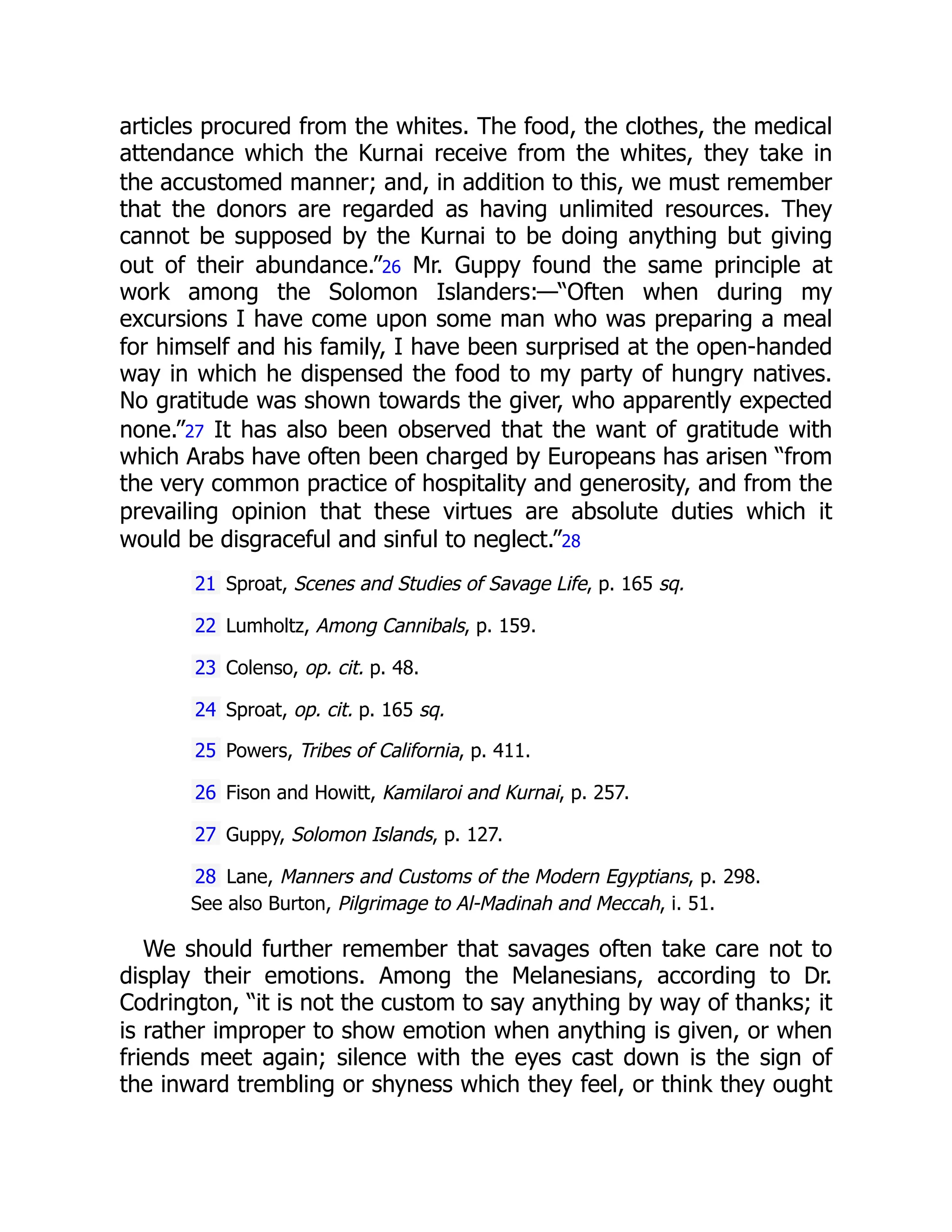 articles procured from the whites. The food, the clothes, the medical
attendance which the Kurnai receive from the whites, they take in
the accustomed manner; and, in addition to this, we must remember
that the donors are regarded as having unlimited resources. They
cannot be supposed by the Kurnai to be doing anything but giving
out of their abundance.”26 Mr. Guppy found the same principle at
work among the Solomon Islanders:—“Often when during my
excursions I have come upon some man who was preparing a meal
for himself and his family, I have been surprised at the open-handed
way in which he dispensed the food to my party of hungry natives.
No gratitude was shown towards the giver, who apparently expected
none.”27 It has also been observed that the want of gratitude with
which Arabs have often been charged by Europeans has arisen “from
the very common practice of hospitality and generosity, and from the
prevailing opinion that these virtues are absolute duties which it
would be disgraceful and sinful to neglect.”28
21 Sproat, Scenes and Studies of Savage Life, p. 165 sq.
22 Lumholtz, Among Cannibals, p. 159.
23 Colenso, op. cit. p. 48.
24 Sproat, op. cit. p. 165 sq.
25 Powers, Tribes of California, p. 411.
26 Fison and Howitt, Kamilaroi and Kurnai, p. 257.
27 Guppy, Solomon Islands, p. 127.
28 Lane, Manners and Customs of the Modern Egyptians, p. 298.
See also Burton, Pilgrimage to Al-Madinah and Meccah, i. 51.
We should further remember that savages often take care not to
display their emotions. Among the Melanesians, according to Dr.
Codrington, “it is not the custom to say anything by way of thanks; it
is rather improper to show emotion when anything is given, or when
friends meet again; silence with the eyes cast down is the sign of
the inward trembling or shyness which they feel, or think they ought
 