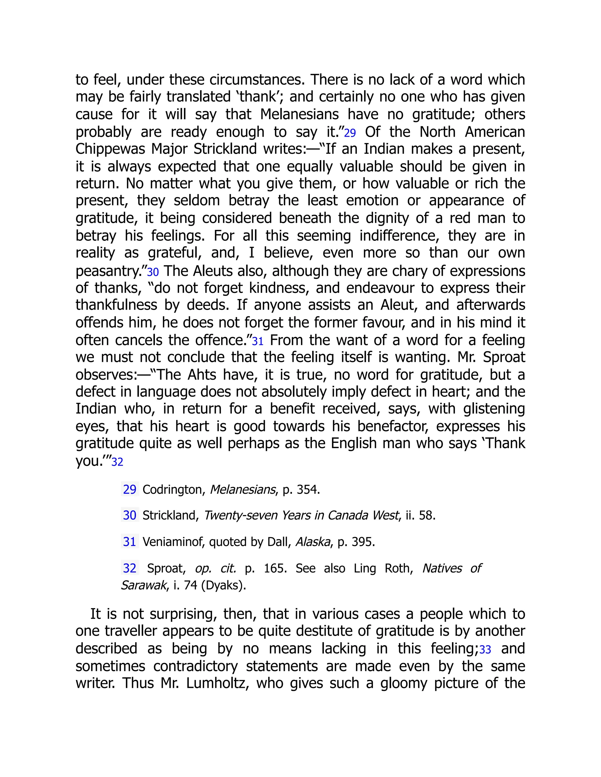 to feel, under these circumstances. There is no lack of a word which
may be fairly translated ‘thank’; and certainly no one who has given
cause for it will say that Melanesians have no gratitude; others
probably are ready enough to say it.”29 Of the North American
Chippewas Major Strickland writes:—“If an Indian makes a present,
it is always expected that one equally valuable should be given in
return. No matter what you give them, or how valuable or rich the
present, they seldom betray the least emotion or appearance of
gratitude, it being considered beneath the dignity of a red man to
betray his feelings. For all this seeming indifference, they are in
reality as grateful, and, I believe, even more so than our own
peasantry.”30 The Aleuts also, although they are chary of expressions
of thanks, “do not forget kindness, and endeavour to express their
thankfulness by deeds. If anyone assists an Aleut, and afterwards
offends him, he does not forget the former favour, and in his mind it
often cancels the offence.”31 From the want of a word for a feeling
we must not conclude that the feeling itself is wanting. Mr. Sproat
observes:—“The Ahts have, it is true, no word for gratitude, but a
defect in language does not absolutely imply defect in heart; and the
Indian who, in return for a benefit received, says, with glistening
eyes, that his heart is good towards his benefactor, expresses his
gratitude quite as well perhaps as the English man who says ‘Thank
you.’”32
29 Codrington, Melanesians, p. 354.
30 Strickland, Twenty-seven Years in Canada West, ii. 58.
31 Veniaminof, quoted by Dall, Alaska, p. 395.
32 Sproat, op. cit. p. 165. See also Ling Roth, Natives of
Sarawak, i. 74 (Dyaks).
It is not surprising, then, that in various cases a people which to
one traveller appears to be quite destitute of gratitude is by another
described as being by no means lacking in this feeling;33 and
sometimes contradictory statements are made even by the same
writer. Thus Mr. Lumholtz, who gives such a gloomy picture of the
 