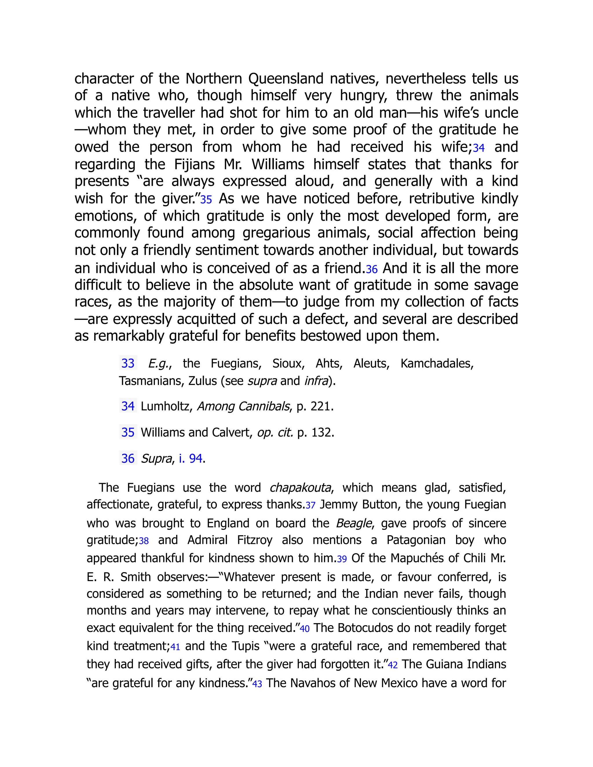 character of the Northern Queensland natives, nevertheless tells us
of a native who, though himself very hungry, threw the animals
which the traveller had shot for him to an old man—his wife’s uncle
—whom they met, in order to give some proof of the gratitude he
owed the person from whom he had received his wife;34 and
regarding the Fijians Mr. Williams himself states that thanks for
presents “are always expressed aloud, and generally with a kind
wish for the giver.”35 As we have noticed before, retributive kindly
emotions, of which gratitude is only the most developed form, are
commonly found among gregarious animals, social affection being
not only a friendly sentiment towards another individual, but towards
an individual who is conceived of as a friend.36 And it is all the more
difficult to believe in the absolute want of gratitude in some savage
races, as the majority of them—to judge from my collection of facts
—are expressly acquitted of such a defect, and several are described
as remarkably grateful for benefits bestowed upon them.
33 E.g., the Fuegians, Sioux, Ahts, Aleuts, Kamchadales,
Tasmanians, Zulus (see supra and infra).
34 Lumholtz, Among Cannibals, p. 221.
35 Williams and Calvert, op. cit. p. 132.
36 Supra, i. 94.
The Fuegians use the word chapakouta, which means glad, satisfied,
affectionate, grateful, to express thanks.37 Jemmy Button, the young Fuegian
who was brought to England on board the Beagle, gave proofs of sincere
gratitude;38 and Admiral Fitzroy also mentions a Patagonian boy who
appeared thankful for kindness shown to him.39 Of the Mapuchés of Chili Mr.
E. R. Smith observes:—“Whatever present is made, or favour conferred, is
considered as something to be returned; and the Indian never fails, though
months and years may intervene, to repay what he conscientiously thinks an
exact equivalent for the thing received.”40 The Botocudos do not readily forget
kind treatment;41 and the Tupis “were a grateful race, and remembered that
they had received gifts, after the giver had forgotten it.”42 The Guiana Indians
“are grateful for any kindness.”43 The Navahos of New Mexico have a word for
 