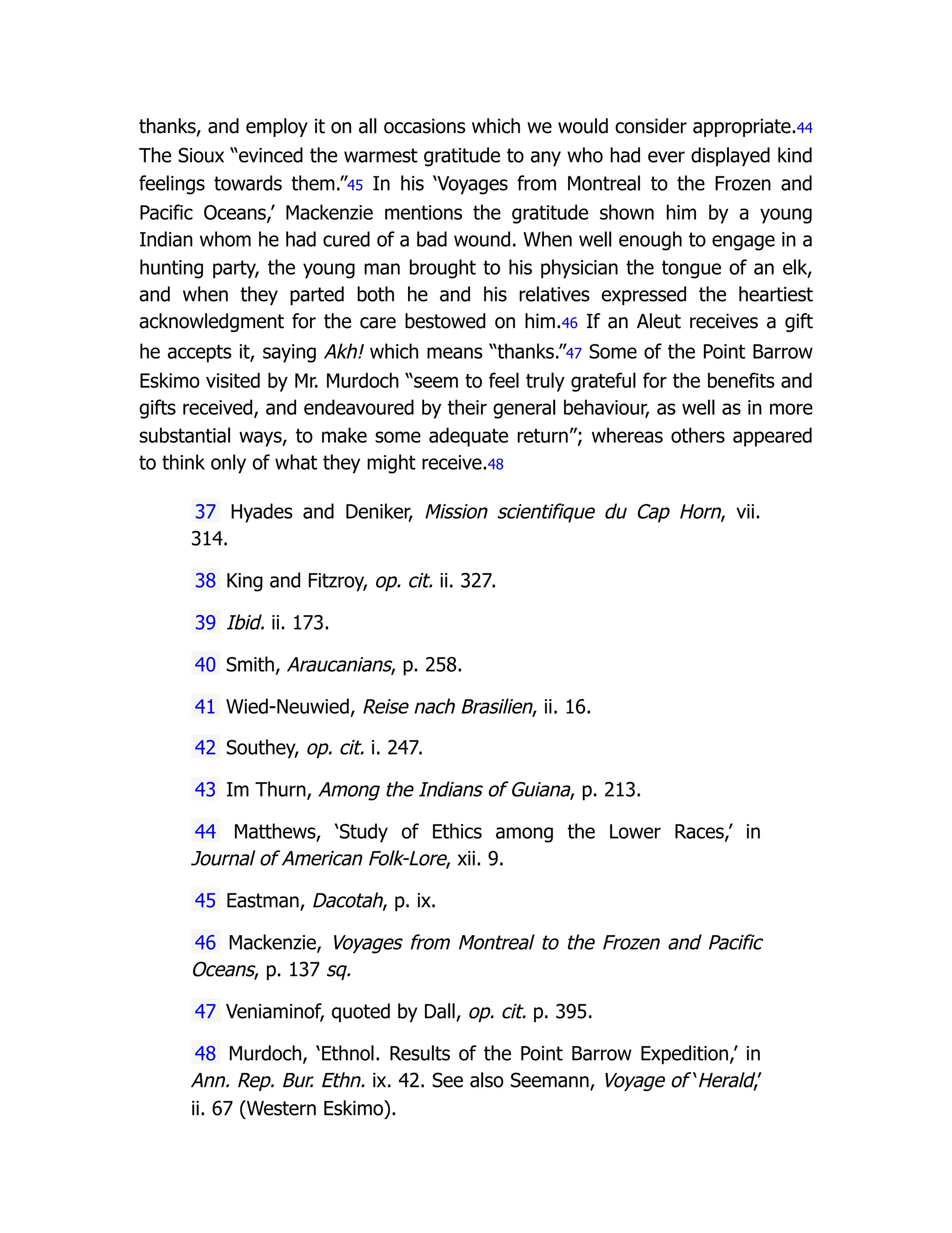 thanks, and employ it on all occasions which we would consider appropriate.44
The Sioux “evinced the warmest gratitude to any who had ever displayed kind
feelings towards them.”45 In his ‘Voyages from Montreal to the Frozen and
Pacific Oceans,’ Mackenzie mentions the gratitude shown him by a young
Indian whom he had cured of a bad wound. When well enough to engage in a
hunting party, the young man brought to his physician the tongue of an elk,
and when they parted both he and his relatives expressed the heartiest
acknowledgment for the care bestowed on him.46 If an Aleut receives a gift
he accepts it, saying Akh! which means “thanks.”47 Some of the Point Barrow
Eskimo visited by Mr. Murdoch “seem to feel truly grateful for the benefits and
gifts received, and endeavoured by their general behaviour, as well as in more
substantial ways, to make some adequate return”; whereas others appeared
to think only of what they might receive.48
37 Hyades and Deniker, Mission scientifique du Cap Horn, vii.
314.
38 King and Fitzroy, op. cit. ii. 327.
39 Ibid. ii. 173.
40 Smith, Araucanians, p. 258.
41 Wied-Neuwied, Reise nach Brasilien, ii. 16.
42 Southey, op. cit. i. 247.
43 Im Thurn, Among the Indians of Guiana, p. 213.
44 Matthews, ‘Study of Ethics among the Lower Races,’ in
Journal of American Folk-Lore, xii. 9.
45 Eastman, Dacotah, p. ix.
46 Mackenzie, Voyages from Montreal to the Frozen and Pacific
Oceans, p. 137 sq.
47 Veniaminof, quoted by Dall, op. cit. p. 395.
48 Murdoch, ‘Ethnol. Results of the Point Barrow Expedition,’ in
Ann. Rep. Bur. Ethn. ix. 42. See also Seemann, Voyage of ‘Herald,’
ii. 67 (Western Eskimo).
 
