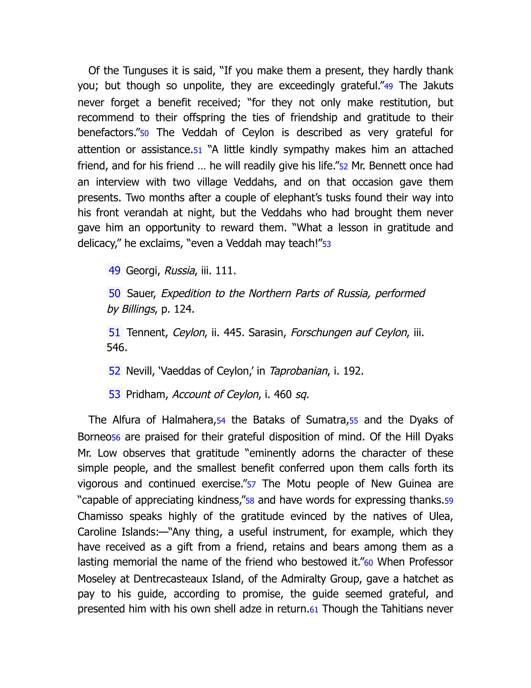 Of the Tunguses it is said, “If you make them a present, they hardly thank
you; but though so unpolite, they are exceedingly grateful.”49 The Jakuts
never forget a benefit received; “for they not only make restitution, but
recommend to their offspring the ties of friendship and gratitude to their
benefactors.”50 The Veddah of Ceylon is described as very grateful for
attention or assistance.51 “A little kindly sympathy makes him an attached
friend, and for his friend … he will readily give his life.”52 Mr. Bennett once had
an interview with two village Veddahs, and on that occasion gave them
presents. Two months after a couple of elephant’s tusks found their way into
his front verandah at night, but the Veddahs who had brought them never
gave him an opportunity to reward them. “What a lesson in gratitude and
delicacy,” he exclaims, “even a Veddah may teach!”53
49 Georgi, Russia, iii. 111.
50 Sauer, Expedition to the Northern Parts of Russia, performed
by Billings, p. 124.
51 Tennent, Ceylon, ii. 445. Sarasin, Forschungen auf Ceylon, iii.
546.
52 Nevill, ‘Vaeddas of Ceylon,’ in Taprobanian, i. 192.
53 Pridham, Account of Ceylon, i. 460 sq.
The Alfura of Halmahera,54 the Bataks of Sumatra,55 and the Dyaks of
Borneo56 are praised for their grateful disposition of mind. Of the Hill Dyaks
Mr. Low observes that gratitude “eminently adorns the character of these
simple people, and the smallest benefit conferred upon them calls forth its
vigorous and continued exercise.”57 The Motu people of New Guinea are
“capable of appreciating kindness,”58 and have words for expressing thanks.59
Chamisso speaks highly of the gratitude evinced by the natives of Ulea,
Caroline Islands:—“Any thing, a useful instrument, for example, which they
have received as a gift from a friend, retains and bears among them as a
lasting memorial the name of the friend who bestowed it.”60 When Professor
Moseley at Dentrecasteaux Island, of the Admiralty Group, gave a hatchet as
pay to his guide, according to promise, the guide seemed grateful, and
presented him with his own shell adze in return.61 Though the Tahitians never
 
