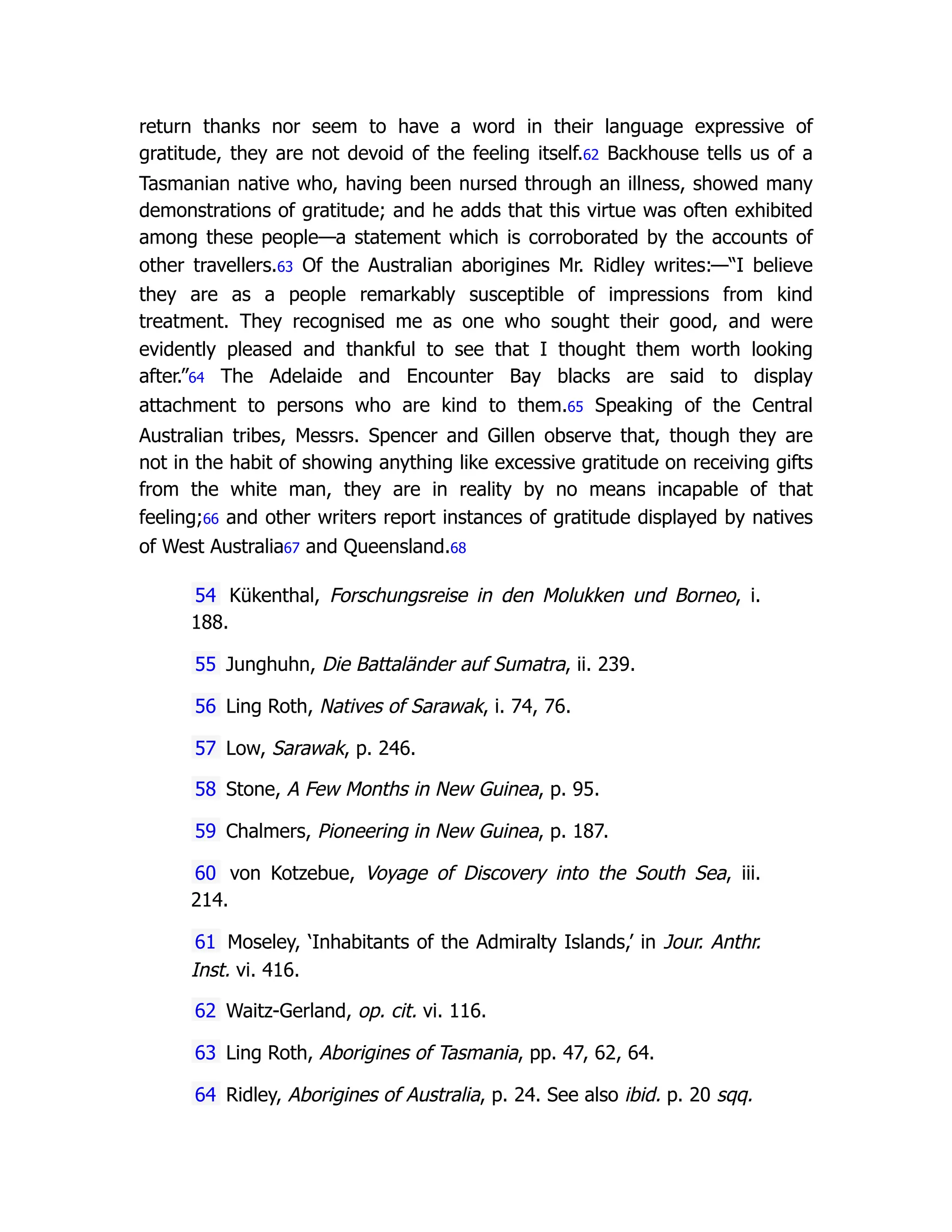 return thanks nor seem to have a word in their language expressive of
gratitude, they are not devoid of the feeling itself.62 Backhouse tells us of a
Tasmanian native who, having been nursed through an illness, showed many
demonstrations of gratitude; and he adds that this virtue was often exhibited
among these people—a statement which is corroborated by the accounts of
other travellers.63 Of the Australian aborigines Mr. Ridley writes:—“I believe
they are as a people remarkably susceptible of impressions from kind
treatment. They recognised me as one who sought their good, and were
evidently pleased and thankful to see that I thought them worth looking
after.”64 The Adelaide and Encounter Bay blacks are said to display
attachment to persons who are kind to them.65 Speaking of the Central
Australian tribes, Messrs. Spencer and Gillen observe that, though they are
not in the habit of showing anything like excessive gratitude on receiving gifts
from the white man, they are in reality by no means incapable of that
feeling;66 and other writers report instances of gratitude displayed by natives
of West Australia67 and Queensland.68
54 Kükenthal, Forschungsreise in den Molukken und Borneo, i.
188.
55 Junghuhn, Die Battaländer auf Sumatra, ii. 239.
56 Ling Roth, Natives of Sarawak, i. 74, 76.
57 Low, Sarawak, p. 246.
58 Stone, A Few Months in New Guinea, p. 95.
59 Chalmers, Pioneering in New Guinea, p. 187.
60 von Kotzebue, Voyage of Discovery into the South Sea, iii.
214.
61 Moseley, ‘Inhabitants of the Admiralty Islands,’ in Jour. Anthr.
Inst. vi. 416.
62 Waitz-Gerland, op. cit. vi. 116.
63 Ling Roth, Aborigines of Tasmania, pp. 47, 62, 64.
64 Ridley, Aborigines of Australia, p. 24. See also ibid. p. 20 sqq.
 