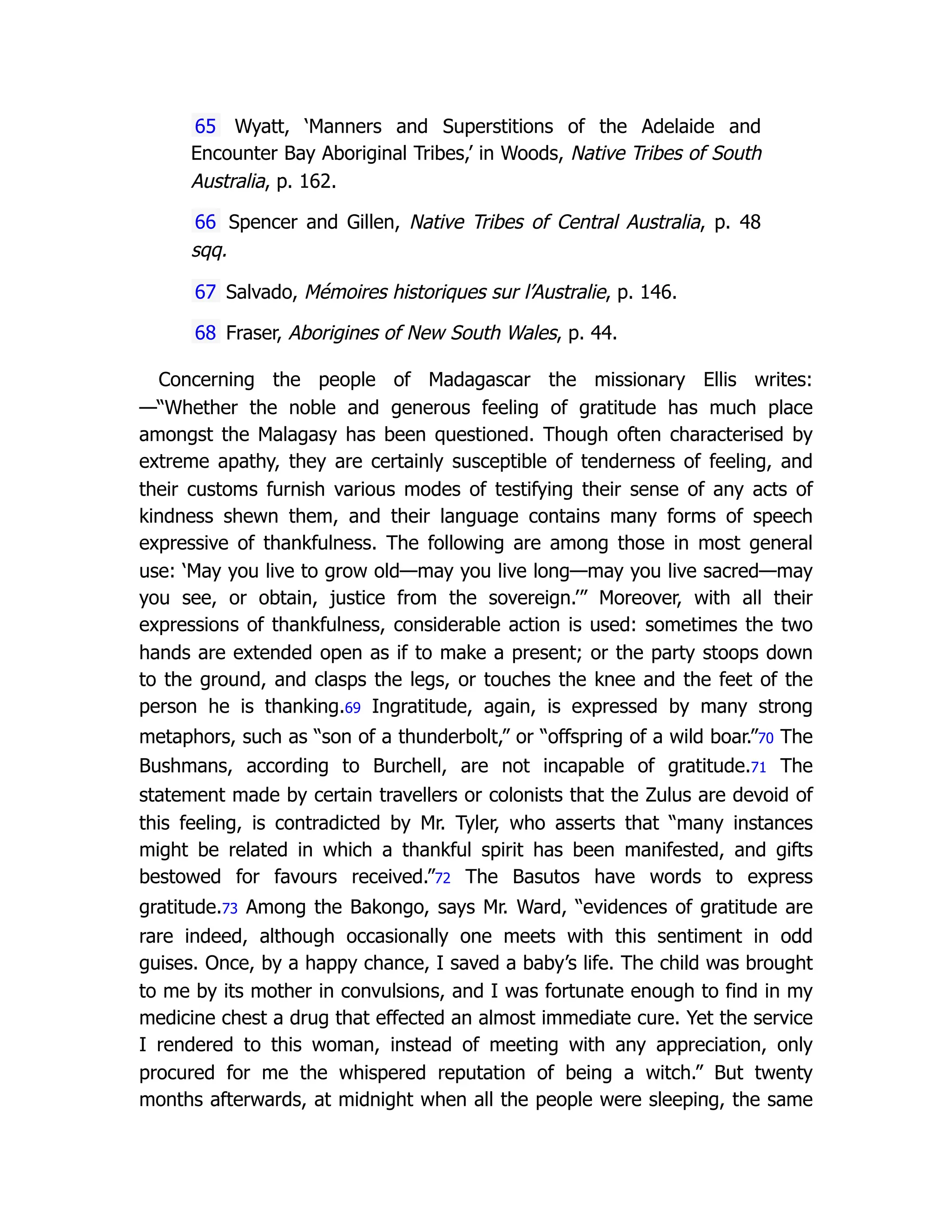 65 Wyatt, ‘Manners and Superstitions of the Adelaide and
Encounter Bay Aboriginal Tribes,’ in Woods, Native Tribes of South
Australia, p. 162.
66 Spencer and Gillen, Native Tribes of Central Australia, p. 48
sqq.
67 Salvado, Mémoires historiques sur l’Australie, p. 146.
68 Fraser, Aborigines of New South Wales, p. 44.
Concerning the people of Madagascar the missionary Ellis writes:
—“Whether the noble and generous feeling of gratitude has much place
amongst the Malagasy has been questioned. Though often characterised by
extreme apathy, they are certainly susceptible of tenderness of feeling, and
their customs furnish various modes of testifying their sense of any acts of
kindness shewn them, and their language contains many forms of speech
expressive of thankfulness. The following are among those in most general
use: ‘May you live to grow old—may you live long—may you live sacred—may
you see, or obtain, justice from the sovereign.’” Moreover, with all their
expressions of thankfulness, considerable action is used: sometimes the two
hands are extended open as if to make a present; or the party stoops down
to the ground, and clasps the legs, or touches the knee and the feet of the
person he is thanking.69 Ingratitude, again, is expressed by many strong
metaphors, such as “son of a thunderbolt,” or “offspring of a wild boar.”70 The
Bushmans, according to Burchell, are not incapable of gratitude.71 The
statement made by certain travellers or colonists that the Zulus are devoid of
this feeling, is contradicted by Mr. Tyler, who asserts that “many instances
might be related in which a thankful spirit has been manifested, and gifts
bestowed for favours received.”72 The Basutos have words to express
gratitude.73 Among the Bakongo, says Mr. Ward, “evidences of gratitude are
rare indeed, although occasionally one meets with this sentiment in odd
guises. Once, by a happy chance, I saved a baby’s life. The child was brought
to me by its mother in convulsions, and I was fortunate enough to find in my
medicine chest a drug that effected an almost immediate cure. Yet the service
I rendered to this woman, instead of meeting with any appreciation, only
procured for me the whispered reputation of being a witch.” But twenty
months afterwards, at midnight when all the people were sleeping, the same
 