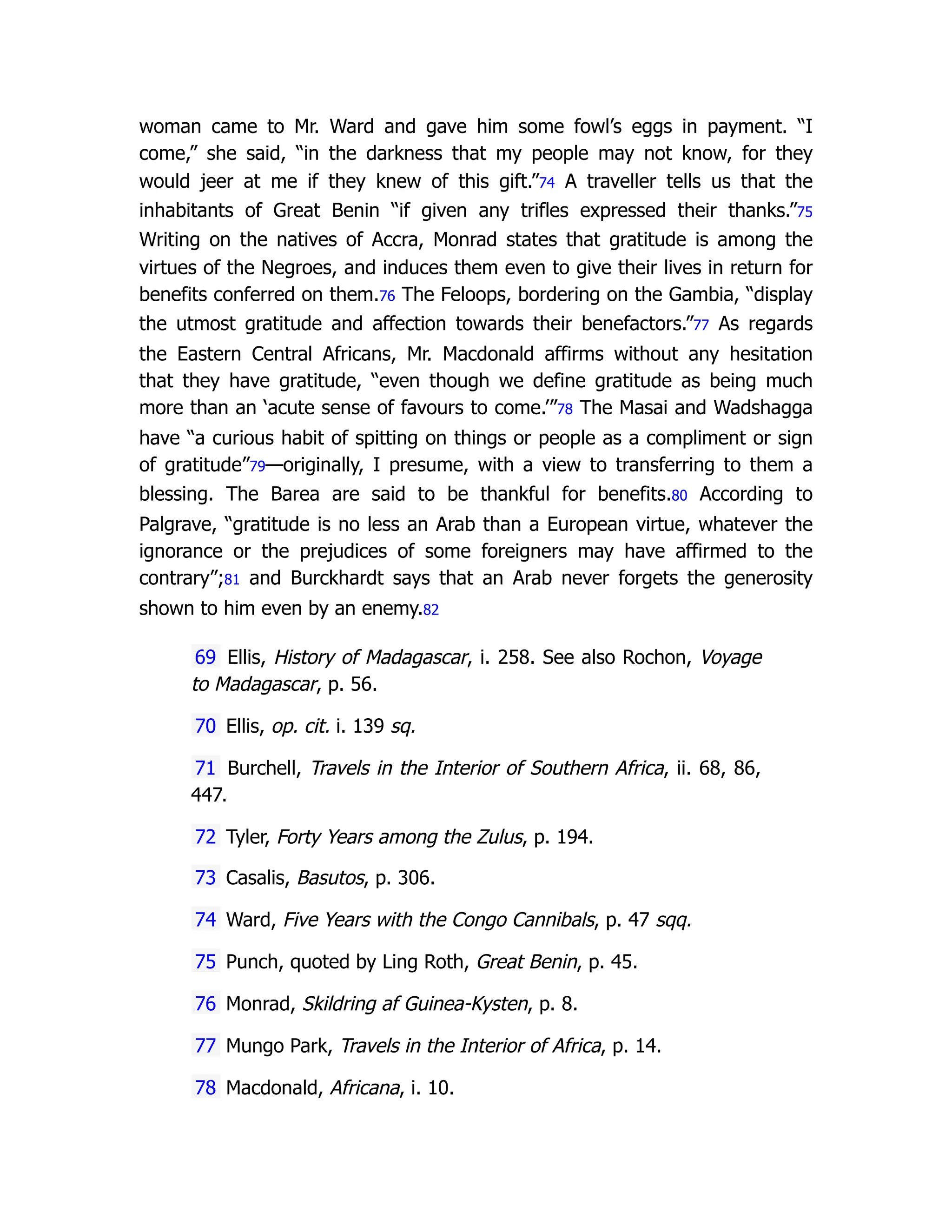 woman came to Mr. Ward and gave him some fowl’s eggs in payment. “I
come,” she said, “in the darkness that my people may not know, for they
would jeer at me if they knew of this gift.”74 A traveller tells us that the
inhabitants of Great Benin “if given any trifles expressed their thanks.”75
Writing on the natives of Accra, Monrad states that gratitude is among the
virtues of the Negroes, and induces them even to give their lives in return for
benefits conferred on them.76 The Feloops, bordering on the Gambia, “display
the utmost gratitude and affection towards their benefactors.”77 As regards
the Eastern Central Africans, Mr. Macdonald affirms without any hesitation
that they have gratitude, “even though we define gratitude as being much
more than an ‘acute sense of favours to come.’”78 The Masai and Wadshagga
have “a curious habit of spitting on things or people as a compliment or sign
of gratitude”79—originally, I presume, with a view to transferring to them a
blessing. The Barea are said to be thankful for benefits.80 According to
Palgrave, “gratitude is no less an Arab than a European virtue, whatever the
ignorance or the prejudices of some foreigners may have affirmed to the
contrary”;81 and Burckhardt says that an Arab never forgets the generosity
shown to him even by an enemy.82
69 Ellis, History of Madagascar, i. 258. See also Rochon, Voyage
to Madagascar, p. 56.
70 Ellis, op. cit. i. 139 sq.
71 Burchell, Travels in the Interior of Southern Africa, ii. 68, 86,
447.
72 Tyler, Forty Years among the Zulus, p. 194.
73 Casalis, Basutos, p. 306.
74 Ward, Five Years with the Congo Cannibals, p. 47 sqq.
75 Punch, quoted by Ling Roth, Great Benin, p. 45.
76 Monrad, Skildring af Guinea-Kysten, p. 8.
77 Mungo Park, Travels in the Interior of Africa, p. 14.
78 Macdonald, Africana, i. 10.
 