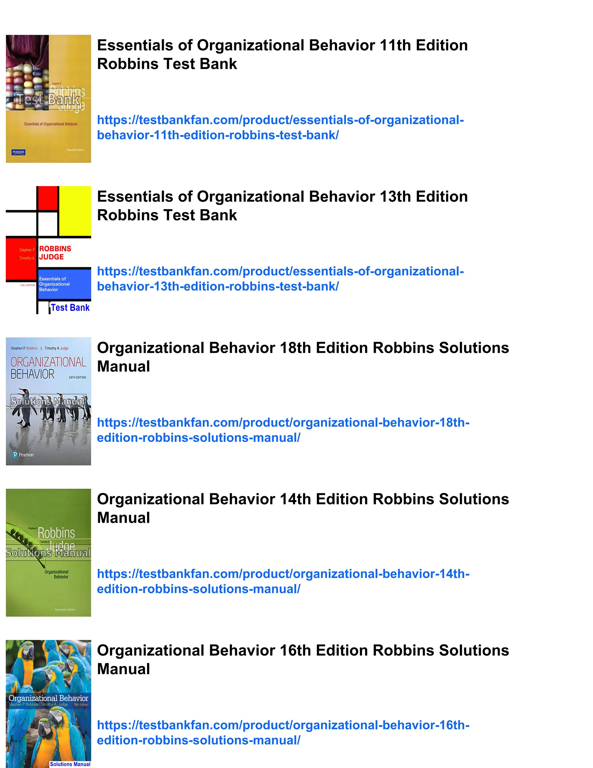 Essentials of Organizational Behavior 11th Edition
Robbins Test Bank
https://testbankfan.com/product/essentials-of-organizational-
behavior-11th-edition-robbins-test-bank/
Essentials of Organizational Behavior 13th Edition
Robbins Test Bank
https://testbankfan.com/product/essentials-of-organizational-
behavior-13th-edition-robbins-test-bank/
Organizational Behavior 18th Edition Robbins Solutions
Manual
https://testbankfan.com/product/organizational-behavior-18th-
edition-robbins-solutions-manual/
Organizational Behavior 14th Edition Robbins Solutions
Manual
https://testbankfan.com/product/organizational-behavior-14th-
edition-robbins-solutions-manual/
Organizational Behavior 16th Edition Robbins Solutions
Manual
https://testbankfan.com/product/organizational-behavior-16th-
edition-robbins-solutions-manual/
 