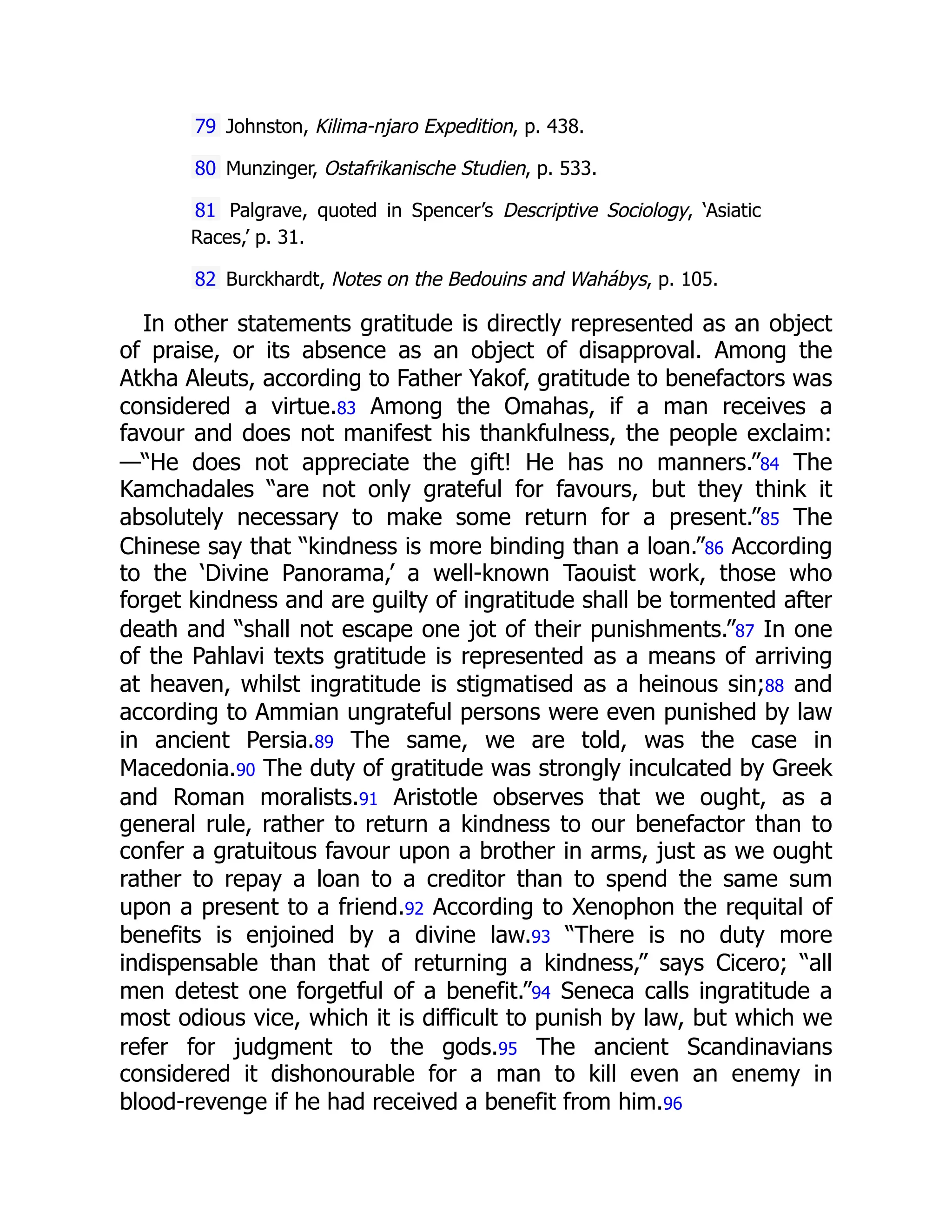 79 Johnston, Kilima-njaro Expedition, p. 438.
80 Munzinger, Ostafrikanische Studien, p. 533.
81 Palgrave, quoted in Spencer’s Descriptive Sociology, ‘Asiatic
Races,’ p. 31.
82 Burckhardt, Notes on the Bedouins and Wahábys, p. 105.
In other statements gratitude is directly represented as an object
of praise, or its absence as an object of disapproval. Among the
Atkha Aleuts, according to Father Yakof, gratitude to benefactors was
considered a virtue.83 Among the Omahas, if a man receives a
favour and does not manifest his thankfulness, the people exclaim:
—“He does not appreciate the gift! He has no manners.”84 The
Kamchadales “are not only grateful for favours, but they think it
absolutely necessary to make some return for a present.”85 The
Chinese say that “kindness is more binding than a loan.”86 According
to the ‘Divine Panorama,’ a well-known Taouist work, those who
forget kindness and are guilty of ingratitude shall be tormented after
death and “shall not escape one jot of their punishments.”87 In one
of the Pahlavi texts gratitude is represented as a means of arriving
at heaven, whilst ingratitude is stigmatised as a heinous sin;88 and
according to Ammian ungrateful persons were even punished by law
in ancient Persia.89 The same, we are told, was the case in
Macedonia.90 The duty of gratitude was strongly inculcated by Greek
and Roman moralists.91 Aristotle observes that we ought, as a
general rule, rather to return a kindness to our benefactor than to
confer a gratuitous favour upon a brother in arms, just as we ought
rather to repay a loan to a creditor than to spend the same sum
upon a present to a friend.92 According to Xenophon the requital of
benefits is enjoined by a divine law.93 “There is no duty more
indispensable than that of returning a kindness,” says Cicero; “all
men detest one forgetful of a benefit.”94 Seneca calls ingratitude a
most odious vice, which it is difficult to punish by law, but which we
refer for judgment to the gods.95 The ancient Scandinavians
considered it dishonourable for a man to kill even an enemy in
blood-revenge if he had received a benefit from him.96
 