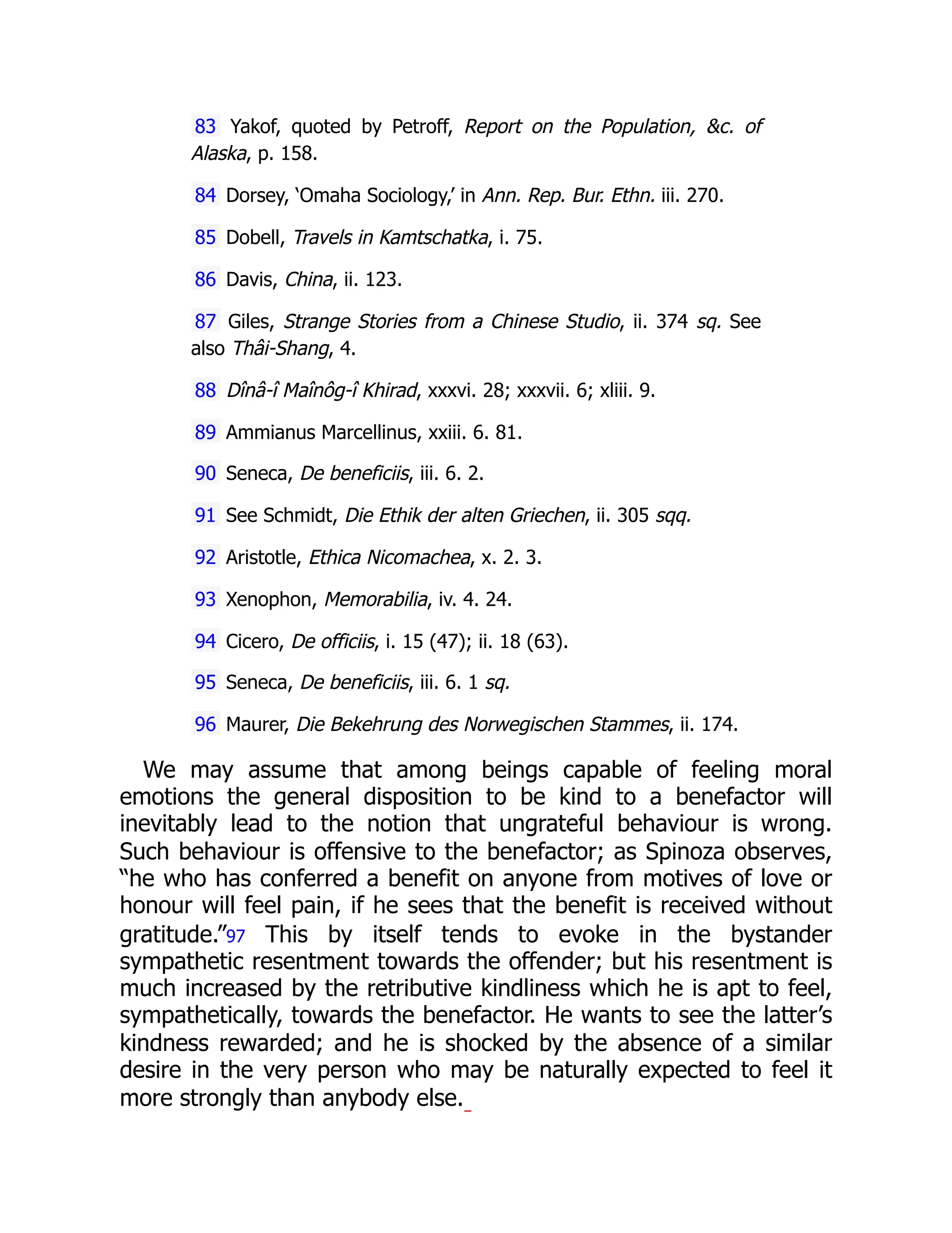83 Yakof, quoted by Petroff, Report on the Population, &c. of
Alaska, p. 158.
84 Dorsey, ‘Omaha Sociology,’ in Ann. Rep. Bur. Ethn. iii. 270.
85 Dobell, Travels in Kamtschatka, i. 75.
86 Davis, China, ii. 123.
87 Giles, Strange Stories from a Chinese Studio, ii. 374 sq. See
also Thâi-Shang, 4.
88 Dînâ-î Maînôg-î Khirad, xxxvi. 28; xxxvii. 6; xliii. 9.
89 Ammianus Marcellinus, xxiii. 6. 81.
90 Seneca, De beneficiis, iii. 6. 2.
91 See Schmidt, Die Ethik der alten Griechen, ii. 305 sqq.
92 Aristotle, Ethica Nicomachea, x. 2. 3.
93 Xenophon, Memorabilia, iv. 4. 24.
94 Cicero, De officiis, i. 15 (47); ii. 18 (63).
95 Seneca, De beneficiis, iii. 6. 1 sq.
96 Maurer, Die Bekehrung des Norwegischen Stammes, ii. 174.
We may assume that among beings capable of feeling moral
emotions the general disposition to be kind to a benefactor will
inevitably lead to the notion that ungrateful behaviour is wrong.
Such behaviour is offensive to the benefactor; as Spinoza observes,
“he who has conferred a benefit on anyone from motives of love or
honour will feel pain, if he sees that the benefit is received without
gratitude.”97 This by itself tends to evoke in the bystander
sympathetic resentment towards the offender; but his resentment is
much increased by the retributive kindliness which he is apt to feel,
sympathetically, towards the benefactor. He wants to see the latter’s
kindness rewarded; and he is shocked by the absence of a similar
desire in the very person who may be naturally expected to feel it
more strongly than anybody else.
 