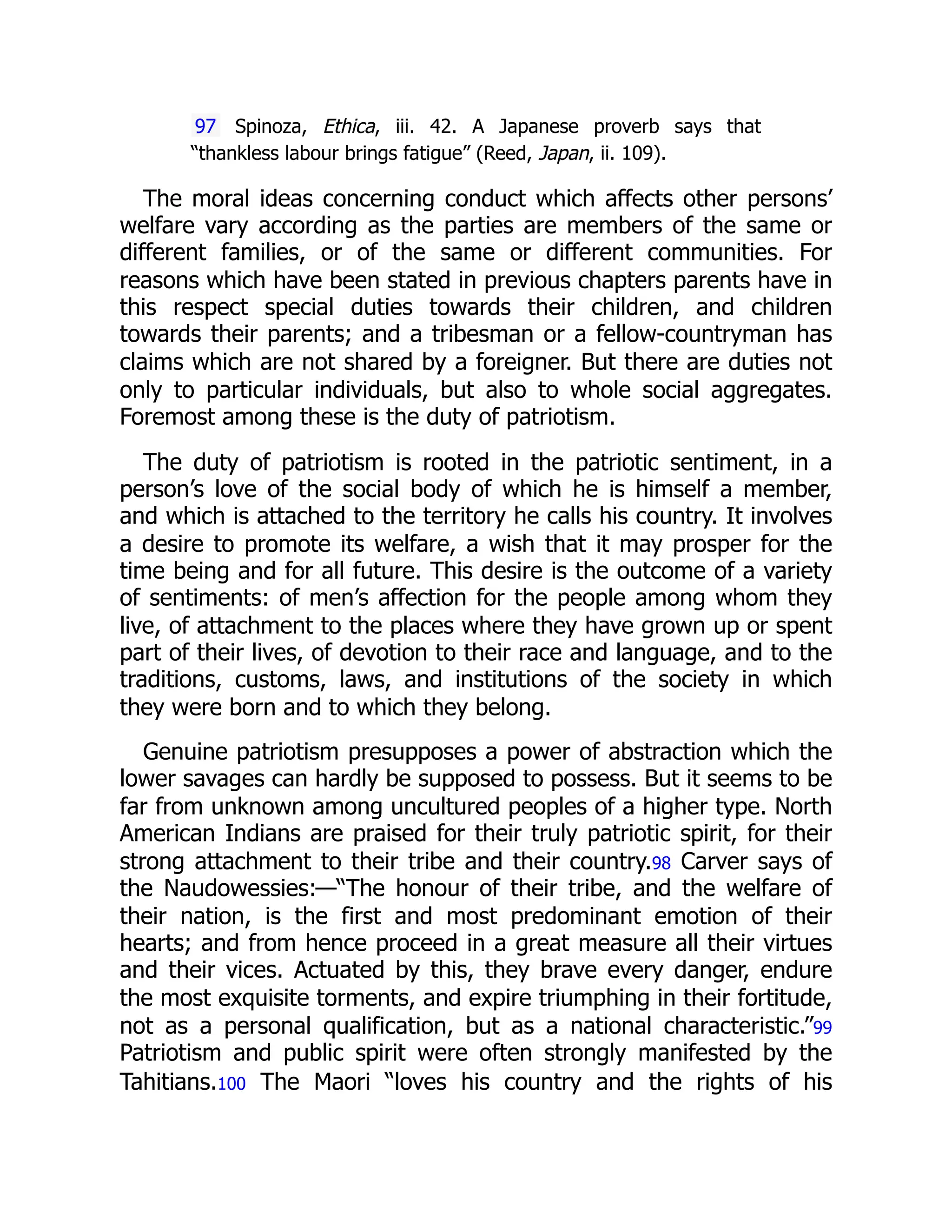 97 Spinoza, Ethica, iii. 42. A Japanese proverb says that
“thankless labour brings fatigue” (Reed, Japan, ii. 109).
The moral ideas concerning conduct which affects other persons’
welfare vary according as the parties are members of the same or
different families, or of the same or different communities. For
reasons which have been stated in previous chapters parents have in
this respect special duties towards their children, and children
towards their parents; and a tribesman or a fellow-countryman has
claims which are not shared by a foreigner. But there are duties not
only to particular individuals, but also to whole social aggregates.
Foremost among these is the duty of patriotism.
The duty of patriotism is rooted in the patriotic sentiment, in a
person’s love of the social body of which he is himself a member,
and which is attached to the territory he calls his country. It involves
a desire to promote its welfare, a wish that it may prosper for the
time being and for all future. This desire is the outcome of a variety
of sentiments: of men’s affection for the people among whom they
live, of attachment to the places where they have grown up or spent
part of their lives, of devotion to their race and language, and to the
traditions, customs, laws, and institutions of the society in which
they were born and to which they belong.
Genuine patriotism presupposes a power of abstraction which the
lower savages can hardly be supposed to possess. But it seems to be
far from unknown among uncultured peoples of a higher type. North
American Indians are praised for their truly patriotic spirit, for their
strong attachment to their tribe and their country.98 Carver says of
the Naudowessies:—“The honour of their tribe, and the welfare of
their nation, is the first and most predominant emotion of their
hearts; and from hence proceed in a great measure all their virtues
and their vices. Actuated by this, they brave every danger, endure
the most exquisite torments, and expire triumphing in their fortitude,
not as a personal qualification, but as a national characteristic.”99
Patriotism and public spirit were often strongly manifested by the
Tahitians.100 The Maori “loves his country and the rights of his
 