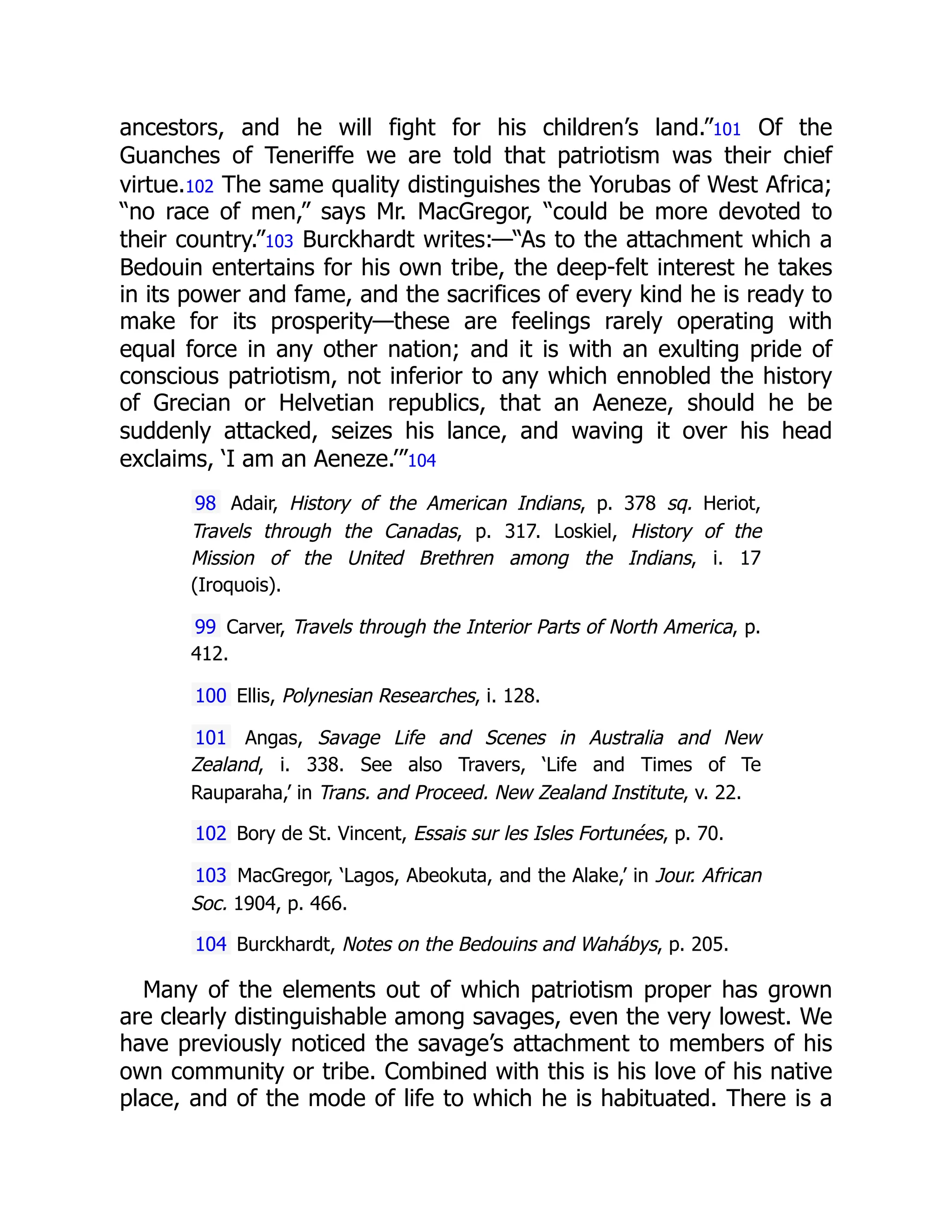ancestors, and he will fight for his children’s land.”101 Of the
Guanches of Teneriffe we are told that patriotism was their chief
virtue.102 The same quality distinguishes the Yorubas of West Africa;
“no race of men,” says Mr. MacGregor, “could be more devoted to
their country.”103 Burckhardt writes:—“As to the attachment which a
Bedouin entertains for his own tribe, the deep-felt interest he takes
in its power and fame, and the sacrifices of every kind he is ready to
make for its prosperity—these are feelings rarely operating with
equal force in any other nation; and it is with an exulting pride of
conscious patriotism, not inferior to any which ennobled the history
of Grecian or Helvetian republics, that an Aeneze, should he be
suddenly attacked, seizes his lance, and waving it over his head
exclaims, ‘I am an Aeneze.’”104
98 Adair, History of the American Indians, p. 378 sq. Heriot,
Travels through the Canadas, p. 317. Loskiel, History of the
Mission of the United Brethren among the Indians, i. 17
(Iroquois).
99 Carver, Travels through the Interior Parts of North America, p.
412.
100 Ellis, Polynesian Researches, i. 128.
101 Angas, Savage Life and Scenes in Australia and New
Zealand, i. 338. See also Travers, ‘Life and Times of Te
Rauparaha,’ in Trans. and Proceed. New Zealand Institute, v. 22.
102 Bory de St. Vincent, Essais sur les Isles Fortunées, p. 70.
103 MacGregor, ‘Lagos, Abeokuta, and the Alake,’ in Jour. African
Soc. 1904, p. 466.
104 Burckhardt, Notes on the Bedouins and Wahábys, p. 205.
Many of the elements out of which patriotism proper has grown
are clearly distinguishable among savages, even the very lowest. We
have previously noticed the savage’s attachment to members of his
own community or tribe. Combined with this is his love of his native
place, and of the mode of life to which he is habituated. There is a
 