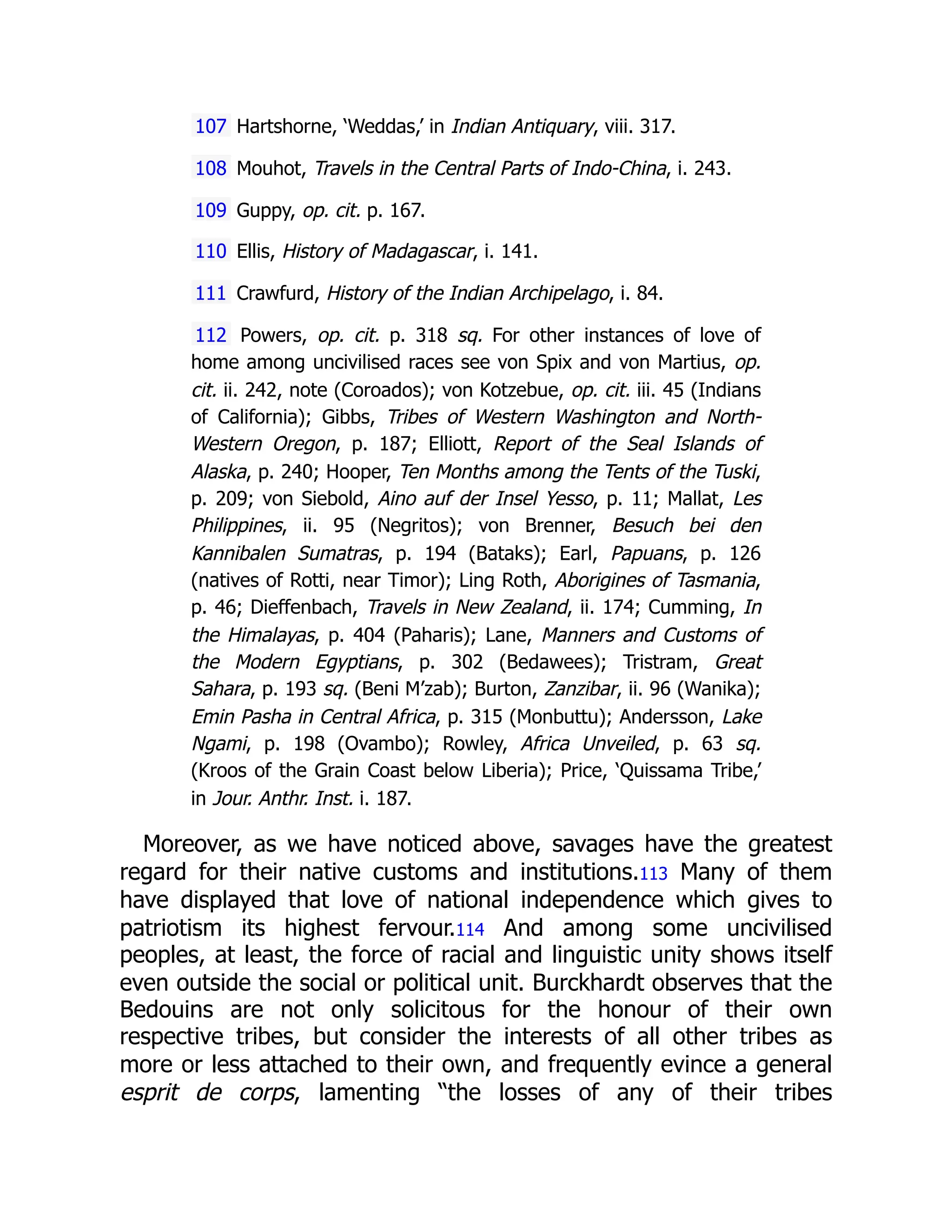 107 Hartshorne, ‘Weddas,’ in Indian Antiquary, viii. 317.
108 Mouhot, Travels in the Central Parts of Indo-China, i. 243.
109 Guppy, op. cit. p. 167.
110 Ellis, History of Madagascar, i. 141.
111 Crawfurd, History of the Indian Archipelago, i. 84.
112 Powers, op. cit. p. 318 sq. For other instances of love of
home among uncivilised races see von Spix and von Martius, op.
cit. ii. 242, note (Coroados); von Kotzebue, op. cit. iii. 45 (Indians
of California); Gibbs, Tribes of Western Washington and North-
Western Oregon, p. 187; Elliott, Report of the Seal Islands of
Alaska, p. 240; Hooper, Ten Months among the Tents of the Tuski,
p. 209; von Siebold, Aino auf der Insel Yesso, p. 11; Mallat, Les
Philippines, ii. 95 (Negritos); von Brenner, Besuch bei den
Kannibalen Sumatras, p. 194 (Bataks); Earl, Papuans, p. 126
(natives of Rotti, near Timor); Ling Roth, Aborigines of Tasmania,
p. 46; Dieffenbach, Travels in New Zealand, ii. 174; Cumming, In
the Himalayas, p. 404 (Paharis); Lane, Manners and Customs of
the Modern Egyptians, p. 302 (Bedawees); Tristram, Great
Sahara, p. 193 sq. (Beni M’zab); Burton, Zanzibar, ii. 96 (Wanika);
Emin Pasha in Central Africa, p. 315 (Monbuttu); Andersson, Lake
Ngami, p. 198 (Ovambo); Rowley, Africa Unveiled, p. 63 sq.
(Kroos of the Grain Coast below Liberia); Price, ‘Quissama Tribe,’
in Jour. Anthr. Inst. i. 187.
Moreover, as we have noticed above, savages have the greatest
regard for their native customs and institutions.113 Many of them
have displayed that love of national independence which gives to
patriotism its highest fervour.114 And among some uncivilised
peoples, at least, the force of racial and linguistic unity shows itself
even outside the social or political unit. Burckhardt observes that the
Bedouins are not only solicitous for the honour of their own
respective tribes, but consider the interests of all other tribes as
more or less attached to their own, and frequently evince a general
esprit de corps, lamenting “the losses of any of their tribes
 