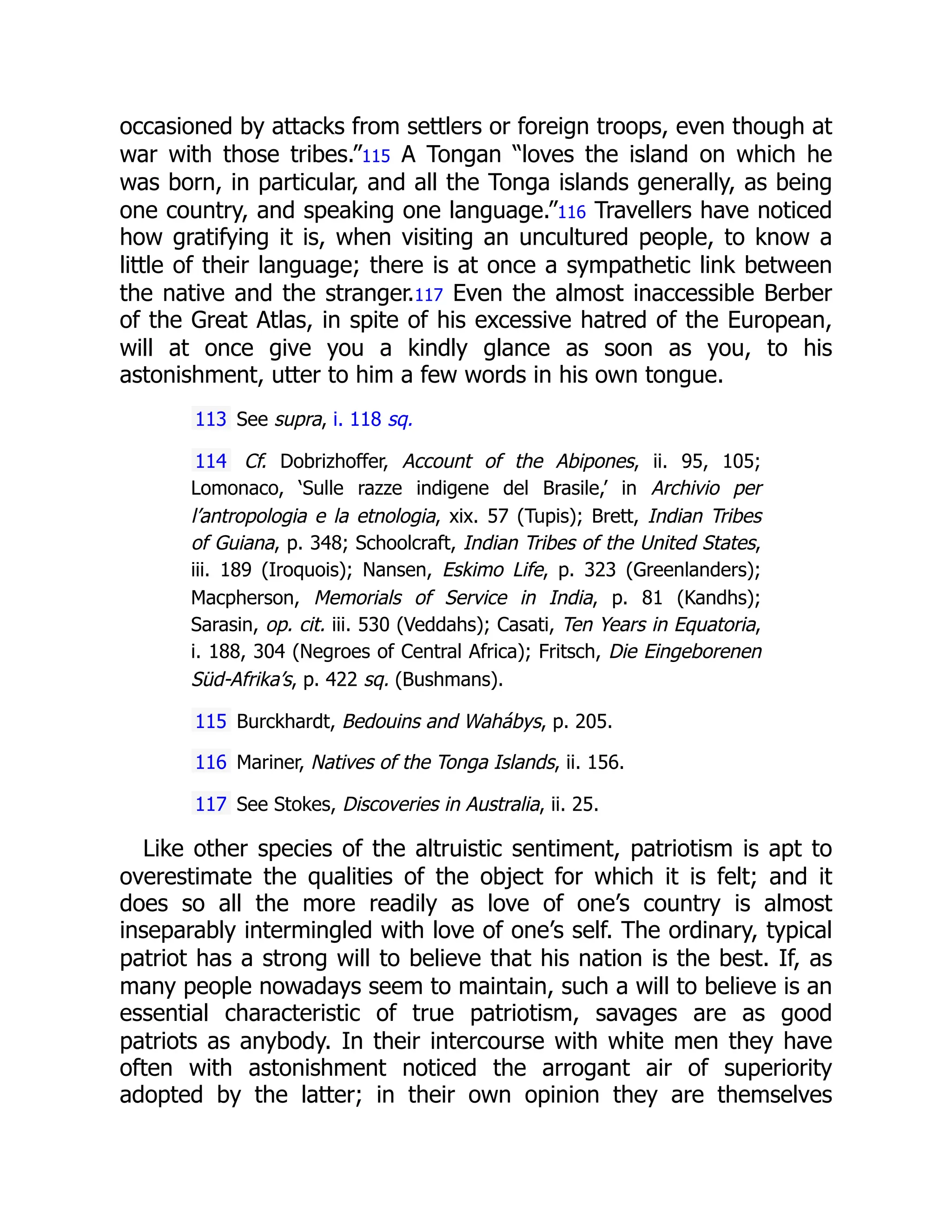 occasioned by attacks from settlers or foreign troops, even though at
war with those tribes.”115 A Tongan “loves the island on which he
was born, in particular, and all the Tonga islands generally, as being
one country, and speaking one language.”116 Travellers have noticed
how gratifying it is, when visiting an uncultured people, to know a
little of their language; there is at once a sympathetic link between
the native and the stranger.117 Even the almost inaccessible Berber
of the Great Atlas, in spite of his excessive hatred of the European,
will at once give you a kindly glance as soon as you, to his
astonishment, utter to him a few words in his own tongue.
113 See supra, i. 118 sq.
114 Cf. Dobrizhoffer, Account of the Abipones, ii. 95, 105;
Lomonaco, ‘Sulle razze indigene del Brasile,’ in Archivio per
l’antropologia e la etnologia, xix. 57 (Tupis); Brett, Indian Tribes
of Guiana, p. 348; Schoolcraft, Indian Tribes of the United States,
iii. 189 (Iroquois); Nansen, Eskimo Life, p. 323 (Greenlanders);
Macpherson, Memorials of Service in India, p. 81 (Kandhs);
Sarasin, op. cit. iii. 530 (Veddahs); Casati, Ten Years in Equatoria,
i. 188, 304 (Negroes of Central Africa); Fritsch, Die Eingeborenen
Süd-Afrika’s, p. 422 sq. (Bushmans).
115 Burckhardt, Bedouins and Wahábys, p. 205.
116 Mariner, Natives of the Tonga Islands, ii. 156.
117 See Stokes, Discoveries in Australia, ii. 25.
Like other species of the altruistic sentiment, patriotism is apt to
overestimate the qualities of the object for which it is felt; and it
does so all the more readily as love of one’s country is almost
inseparably intermingled with love of one’s self. The ordinary, typical
patriot has a strong will to believe that his nation is the best. If, as
many people nowadays seem to maintain, such a will to believe is an
essential characteristic of true patriotism, savages are as good
patriots as anybody. In their intercourse with white men they have
often with astonishment noticed the arrogant air of superiority
adopted by the latter; in their own opinion they are themselves
 