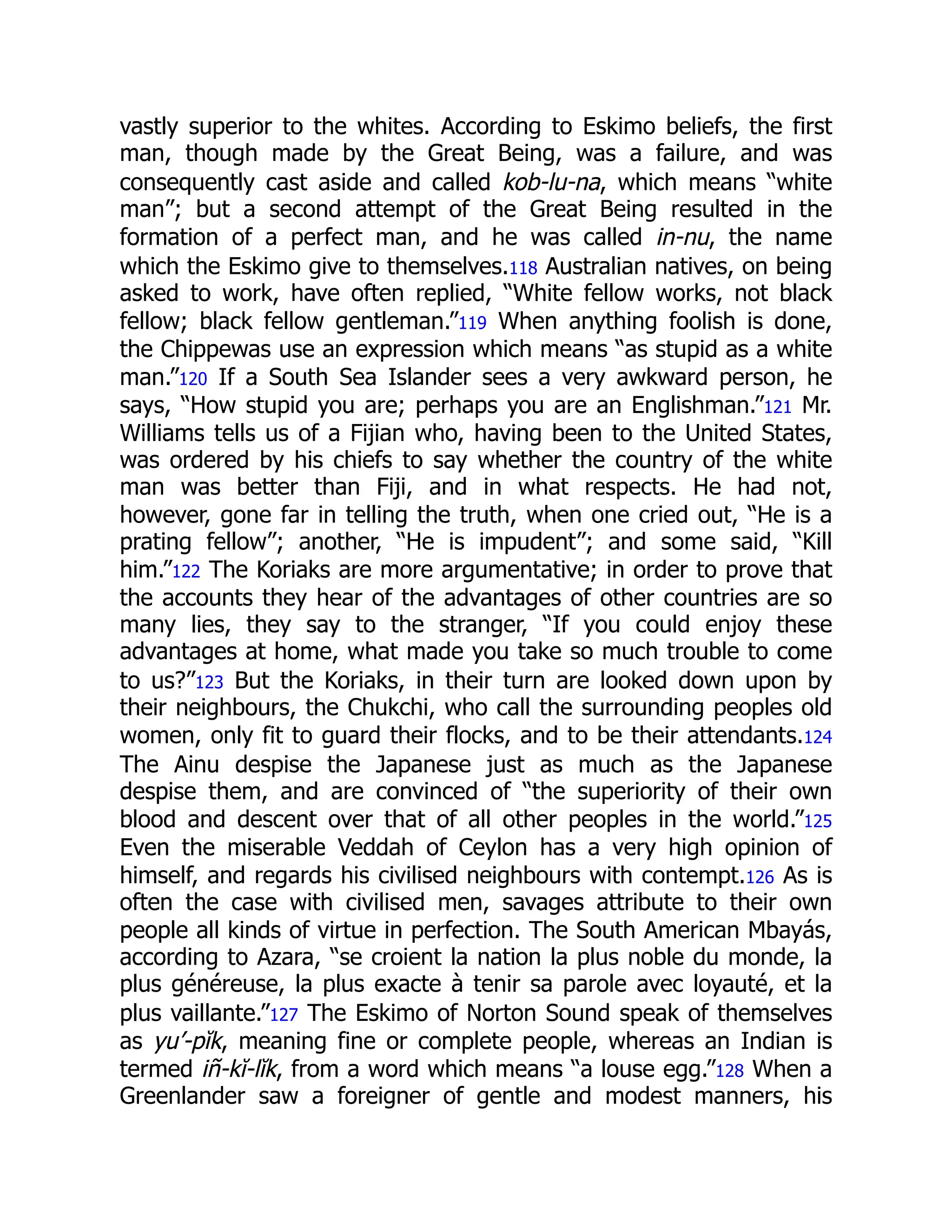 vastly superior to the whites. According to Eskimo beliefs, the first
man, though made by the Great Being, was a failure, and was
consequently cast aside and called kob-lu-na, which means “white
man”; but a second attempt of the Great Being resulted in the
formation of a perfect man, and he was called in-nu, the name
which the Eskimo give to themselves.118 Australian natives, on being
asked to work, have often replied, “White fellow works, not black
fellow; black fellow gentleman.”119 When anything foolish is done,
the Chippewas use an expression which means “as stupid as a white
man.”120 If a South Sea Islander sees a very awkward person, he
says, “How stupid you are; perhaps you are an Englishman.”121 Mr.
Williams tells us of a Fijian who, having been to the United States,
was ordered by his chiefs to say whether the country of the white
man was better than Fiji, and in what respects. He had not,
however, gone far in telling the truth, when one cried out, “He is a
prating fellow”; another, “He is impudent”; and some said, “Kill
him.”122 The Koriaks are more argumentative; in order to prove that
the accounts they hear of the advantages of other countries are so
many lies, they say to the stranger, “If you could enjoy these
advantages at home, what made you take so much trouble to come
to us?”123 But the Koriaks, in their turn are looked down upon by
their neighbours, the Chukchi, who call the surrounding peoples old
women, only fit to guard their flocks, and to be their attendants.124
The Ainu despise the Japanese just as much as the Japanese
despise them, and are convinced of “the superiority of their own
blood and descent over that of all other peoples in the world.”125
Even the miserable Veddah of Ceylon has a very high opinion of
himself, and regards his civilised neighbours with contempt.126 As is
often the case with civilised men, savages attribute to their own
people all kinds of virtue in perfection. The South American Mbayás,
according to Azara, “se croient la nation la plus noble du monde, la
plus généreuse, la plus exacte à tenir sa parole avec loyauté, et la
plus vaillante.”127 The Eskimo of Norton Sound speak of themselves
as yu’-pĭk, meaning fine or complete people, whereas an Indian is
termed iñ-kĭ-lĭk, from a word which means “a louse egg.”128 When a
Greenlander saw a foreigner of gentle and modest manners, his
 