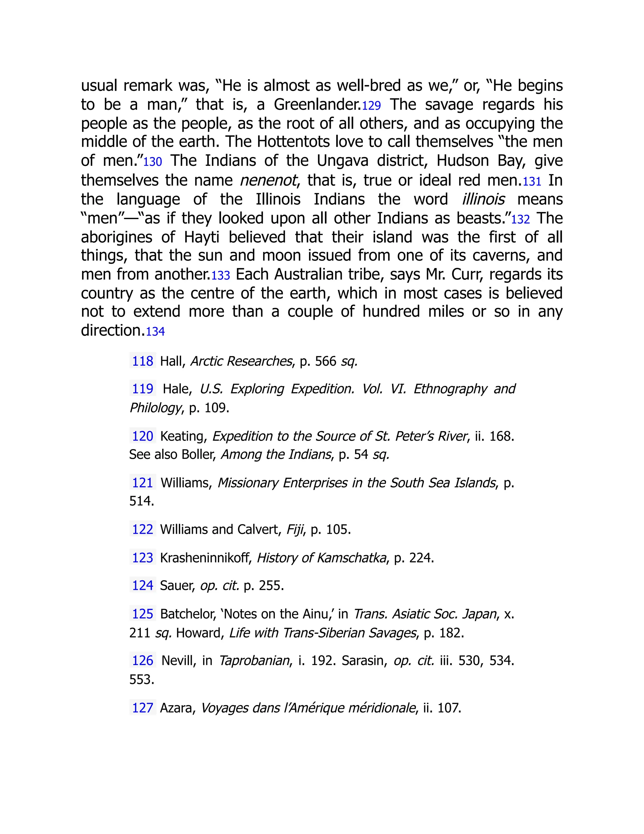 usual remark was, “He is almost as well-bred as we,” or, “He begins
to be a man,” that is, a Greenlander.129 The savage regards his
people as the people, as the root of all others, and as occupying the
middle of the earth. The Hottentots love to call themselves “the men
of men.”130 The Indians of the Ungava district, Hudson Bay, give
themselves the name nenenot, that is, true or ideal red men.131 In
the language of the Illinois Indians the word illinois means
“men”—“as if they looked upon all other Indians as beasts.”132 The
aborigines of Hayti believed that their island was the first of all
things, that the sun and moon issued from one of its caverns, and
men from another.133 Each Australian tribe, says Mr. Curr, regards its
country as the centre of the earth, which in most cases is believed
not to extend more than a couple of hundred miles or so in any
direction.134
118 Hall, Arctic Researches, p. 566 sq.
119 Hale, U.S. Exploring Expedition. Vol. VI. Ethnography and
Philology, p. 109.
120 Keating, Expedition to the Source of St. Peter’s River, ii. 168.
See also Boller, Among the Indians, p. 54 sq.
121 Williams, Missionary Enterprises in the South Sea Islands, p.
514.
122 Williams and Calvert, Fiji, p. 105.
123 Krasheninnikoff, History of Kamschatka, p. 224.
124 Sauer, op. cit. p. 255.
125 Batchelor, ‘Notes on the Ainu,’ in Trans. Asiatic Soc. Japan, x.
211 sq. Howard, Life with Trans-Siberian Savages, p. 182.
126 Nevill, in Taprobanian, i. 192. Sarasin, op. cit. iii. 530, 534.
553.
127 Azara, Voyages dans l’Amérique méridionale, ii. 107.
 