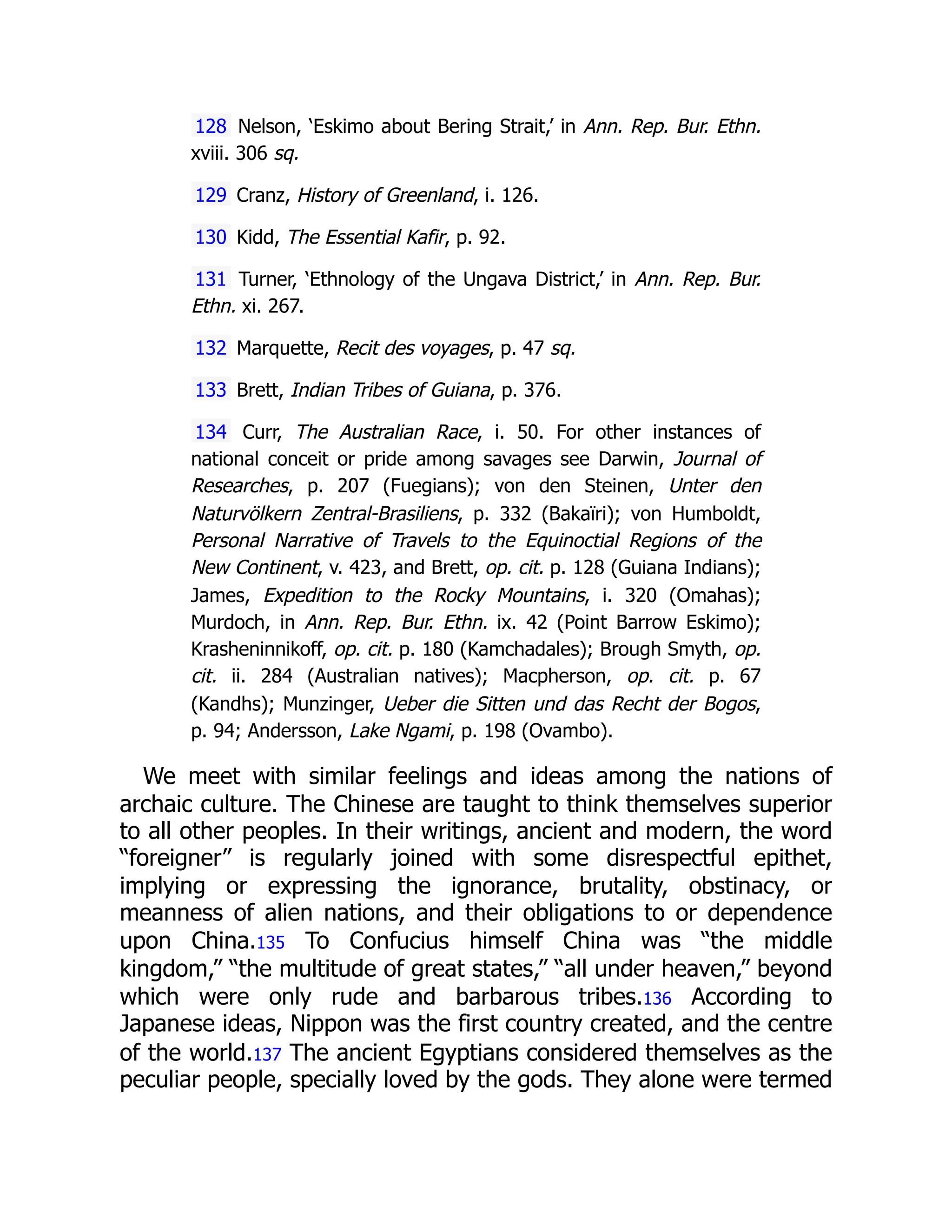 128 Nelson, ‘Eskimo about Bering Strait,’ in Ann. Rep. Bur. Ethn.
xviii. 306 sq.
129 Cranz, History of Greenland, i. 126.
130 Kidd, The Essential Kafir, p. 92.
131 Turner, ‘Ethnology of the Ungava District,’ in Ann. Rep. Bur.
Ethn. xi. 267.
132 Marquette, Recit des voyages, p. 47 sq.
133 Brett, Indian Tribes of Guiana, p. 376.
134 Curr, The Australian Race, i. 50. For other instances of
national conceit or pride among savages see Darwin, Journal of
Researches, p. 207 (Fuegians); von den Steinen, Unter den
Naturvölkern Zentral-Brasiliens, p. 332 (Bakaïri); von Humboldt,
Personal Narrative of Travels to the Equinoctial Regions of the
New Continent, v. 423, and Brett, op. cit. p. 128 (Guiana Indians);
James, Expedition to the Rocky Mountains, i. 320 (Omahas);
Murdoch, in Ann. Rep. Bur. Ethn. ix. 42 (Point Barrow Eskimo);
Krasheninnikoff, op. cit. p. 180 (Kamchadales); Brough Smyth, op.
cit. ii. 284 (Australian natives); Macpherson, op. cit. p. 67
(Kandhs); Munzinger, Ueber die Sitten und das Recht der Bogos,
p. 94; Andersson, Lake Ngami, p. 198 (Ovambo).
We meet with similar feelings and ideas among the nations of
archaic culture. The Chinese are taught to think themselves superior
to all other peoples. In their writings, ancient and modern, the word
“foreigner” is regularly joined with some disrespectful epithet,
implying or expressing the ignorance, brutality, obstinacy, or
meanness of alien nations, and their obligations to or dependence
upon China.135 To Confucius himself China was “the middle
kingdom,” “the multitude of great states,” “all under heaven,” beyond
which were only rude and barbarous tribes.136 According to
Japanese ideas, Nippon was the first country created, and the centre
of the world.137 The ancient Egyptians considered themselves as the
peculiar people, specially loved by the gods. They alone were termed
 