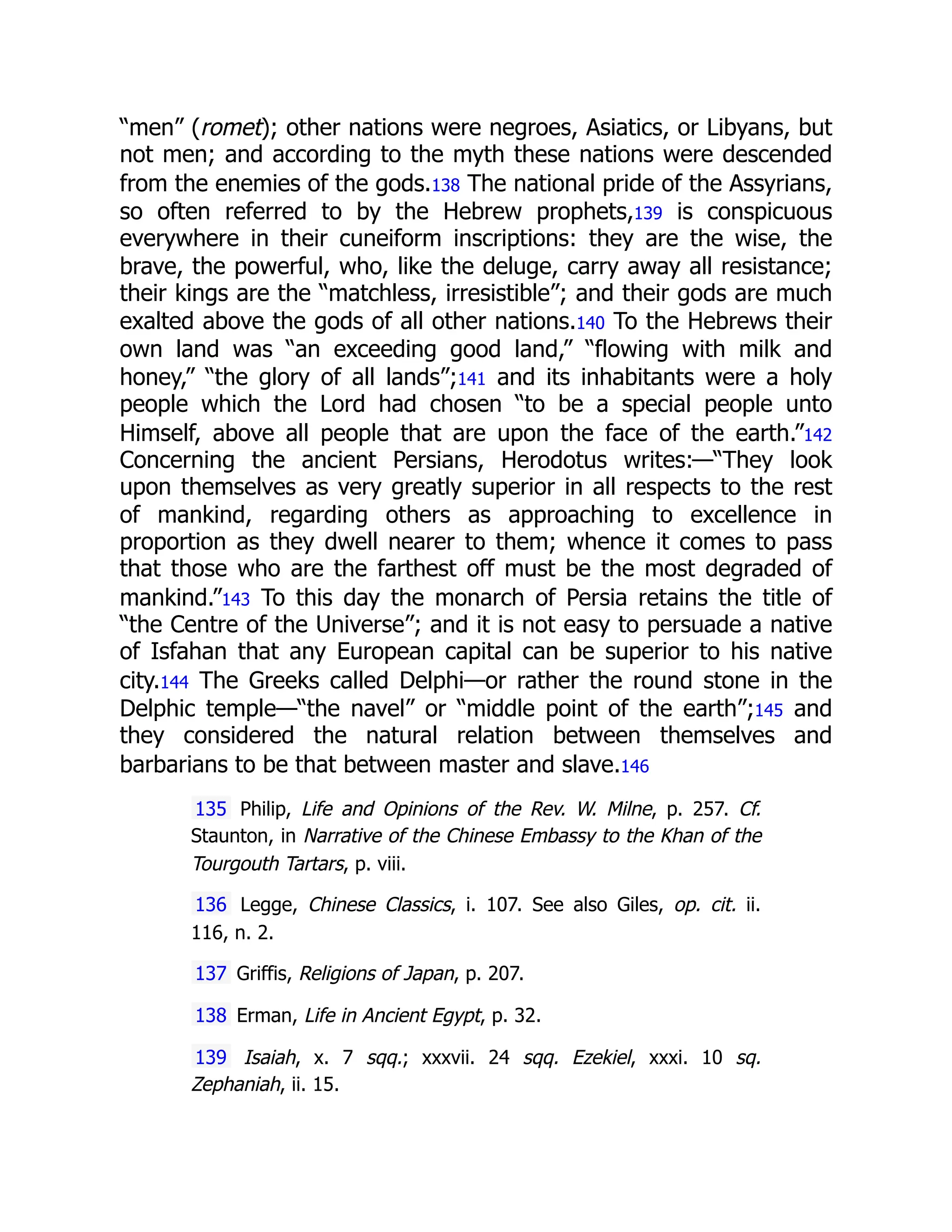 “men” (romet); other nations were negroes, Asiatics, or Libyans, but
not men; and according to the myth these nations were descended
from the enemies of the gods.138 The national pride of the Assyrians,
so often referred to by the Hebrew prophets,139 is conspicuous
everywhere in their cuneiform inscriptions: they are the wise, the
brave, the powerful, who, like the deluge, carry away all resistance;
their kings are the “matchless, irresistible”; and their gods are much
exalted above the gods of all other nations.140 To the Hebrews their
own land was “an exceeding good land,” “flowing with milk and
honey,” “the glory of all lands”;141 and its inhabitants were a holy
people which the Lord had chosen “to be a special people unto
Himself, above all people that are upon the face of the earth.”142
Concerning the ancient Persians, Herodotus writes:—“They look
upon themselves as very greatly superior in all respects to the rest
of mankind, regarding others as approaching to excellence in
proportion as they dwell nearer to them; whence it comes to pass
that those who are the farthest off must be the most degraded of
mankind.”143 To this day the monarch of Persia retains the title of
“the Centre of the Universe”; and it is not easy to persuade a native
of Isfahan that any European capital can be superior to his native
city.144 The Greeks called Delphi—or rather the round stone in the
Delphic temple—“the navel” or “middle point of the earth”;145 and
they considered the natural relation between themselves and
barbarians to be that between master and slave.146
135 Philip, Life and Opinions of the Rev. W. Milne, p. 257. Cf.
Staunton, in Narrative of the Chinese Embassy to the Khan of the
Tourgouth Tartars, p. viii.
136 Legge, Chinese Classics, i. 107. See also Giles, op. cit. ii.
116, n. 2.
137 Griffis, Religions of Japan, p. 207.
138 Erman, Life in Ancient Egypt, p. 32.
139 Isaiah, x. 7 sqq.; xxxvii. 24 sqq. Ezekiel, xxxi. 10 sq.
Zephaniah, ii. 15.
 