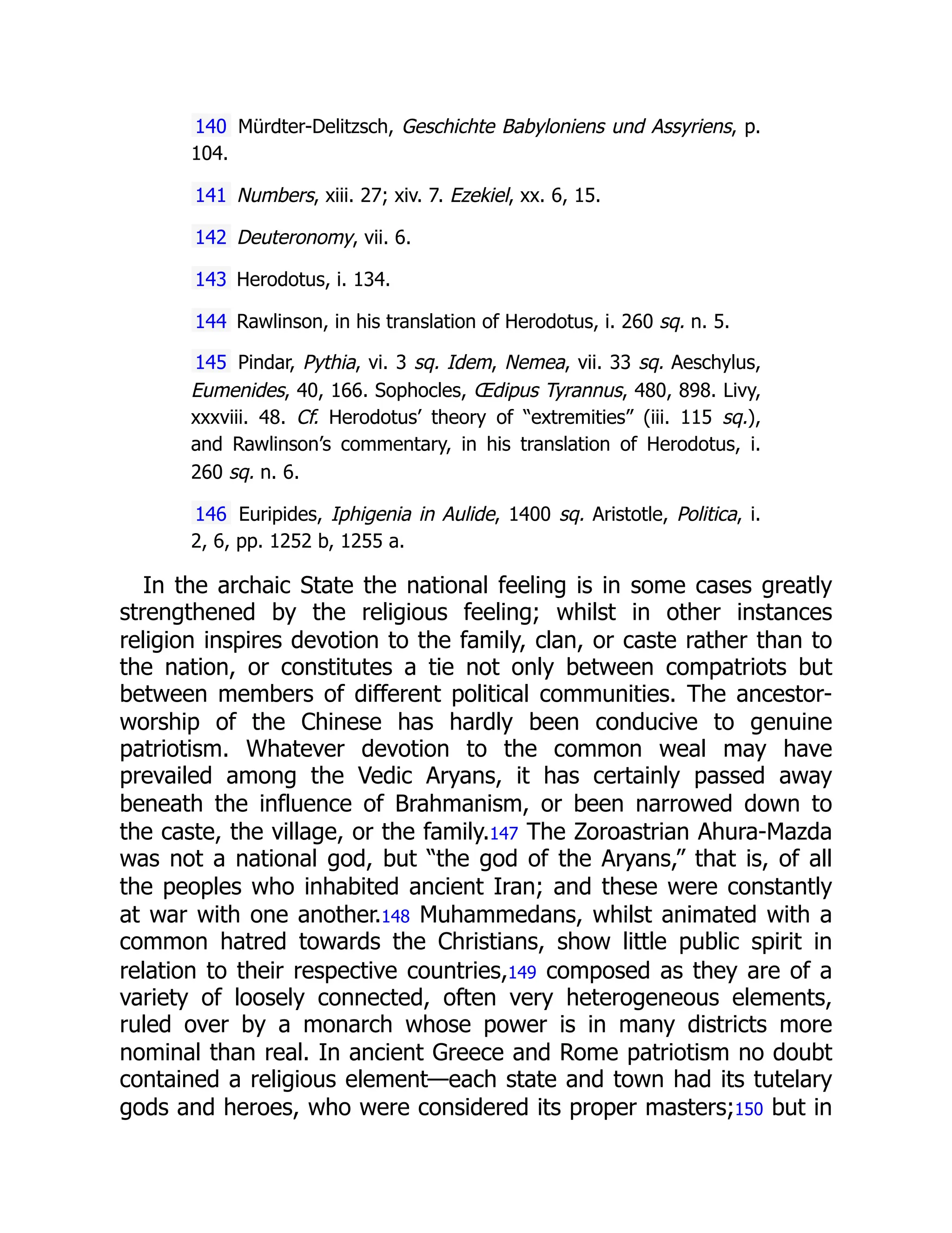 140 Mürdter-Delitzsch, Geschichte Babyloniens und Assyriens, p.
104.
141 Numbers, xiii. 27; xiv. 7. Ezekiel, xx. 6, 15.
142 Deuteronomy, vii. 6.
143 Herodotus, i. 134.
144 Rawlinson, in his translation of Herodotus, i. 260 sq. n. 5.
145 Pindar, Pythia, vi. 3 sq. Idem, Nemea, vii. 33 sq. Aeschylus,
Eumenides, 40, 166. Sophocles, Œdipus Tyrannus, 480, 898. Livy,
xxxviii. 48. Cf. Herodotus’ theory of “extremities” (iii. 115 sq.),
and Rawlinson’s commentary, in his translation of Herodotus, i.
260 sq. n. 6.
146 Euripides, Iphigenia in Aulide, 1400 sq. Aristotle, Politica, i.
2, 6, pp. 1252 b, 1255 a.
In the archaic State the national feeling is in some cases greatly
strengthened by the religious feeling; whilst in other instances
religion inspires devotion to the family, clan, or caste rather than to
the nation, or constitutes a tie not only between compatriots but
between members of different political communities. The ancestor-
worship of the Chinese has hardly been conducive to genuine
patriotism. Whatever devotion to the common weal may have
prevailed among the Vedic Aryans, it has certainly passed away
beneath the influence of Brahmanism, or been narrowed down to
the caste, the village, or the family.147 The Zoroastrian Ahura-Mazda
was not a national god, but “the god of the Aryans,” that is, of all
the peoples who inhabited ancient Iran; and these were constantly
at war with one another.148 Muhammedans, whilst animated with a
common hatred towards the Christians, show little public spirit in
relation to their respective countries,149 composed as they are of a
variety of loosely connected, often very heterogeneous elements,
ruled over by a monarch whose power is in many districts more
nominal than real. In ancient Greece and Rome patriotism no doubt
contained a religious element—each state and town had its tutelary
gods and heroes, who were considered its proper masters;150 but in
 