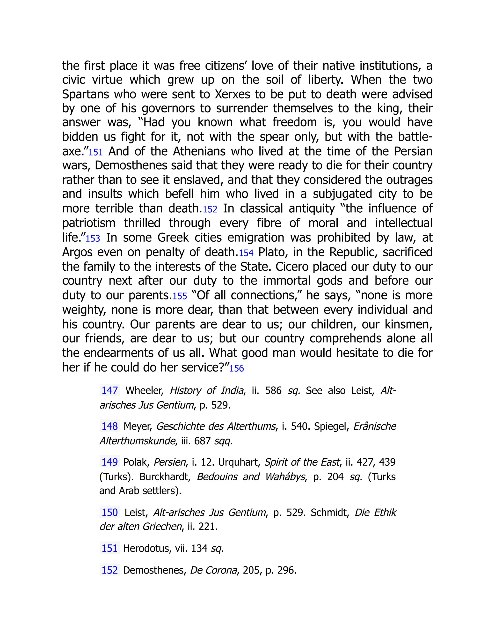the first place it was free citizens’ love of their native institutions, a
civic virtue which grew up on the soil of liberty. When the two
Spartans who were sent to Xerxes to be put to death were advised
by one of his governors to surrender themselves to the king, their
answer was, “Had you known what freedom is, you would have
bidden us fight for it, not with the spear only, but with the battle-
axe.”151 And of the Athenians who lived at the time of the Persian
wars, Demosthenes said that they were ready to die for their country
rather than to see it enslaved, and that they considered the outrages
and insults which befell him who lived in a subjugated city to be
more terrible than death.152 In classical antiquity “the influence of
patriotism thrilled through every fibre of moral and intellectual
life.”153 In some Greek cities emigration was prohibited by law, at
Argos even on penalty of death.154 Plato, in the Republic, sacrificed
the family to the interests of the State. Cicero placed our duty to our
country next after our duty to the immortal gods and before our
duty to our parents.155 “Of all connections,” he says, “none is more
weighty, none is more dear, than that between every individual and
his country. Our parents are dear to us; our children, our kinsmen,
our friends, are dear to us; but our country comprehends alone all
the endearments of us all. What good man would hesitate to die for
her if he could do her service?”156
147 Wheeler, History of India, ii. 586 sq. See also Leist, Alt-
arisches Jus Gentium, p. 529.
148 Meyer, Geschichte des Alterthums, i. 540. Spiegel, Erânische
Alterthumskunde, iii. 687 sqq.
149 Polak, Persien, i. 12. Urquhart, Spirit of the East, ii. 427, 439
(Turks). Burckhardt, Bedouins and Wahábys, p. 204 sq. (Turks
and Arab settlers).
150 Leist, Alt-arisches Jus Gentium, p. 529. Schmidt, Die Ethik
der alten Griechen, ii. 221.
151 Herodotus, vii. 134 sq.
152 Demosthenes, De Corona, 205, p. 296.
 