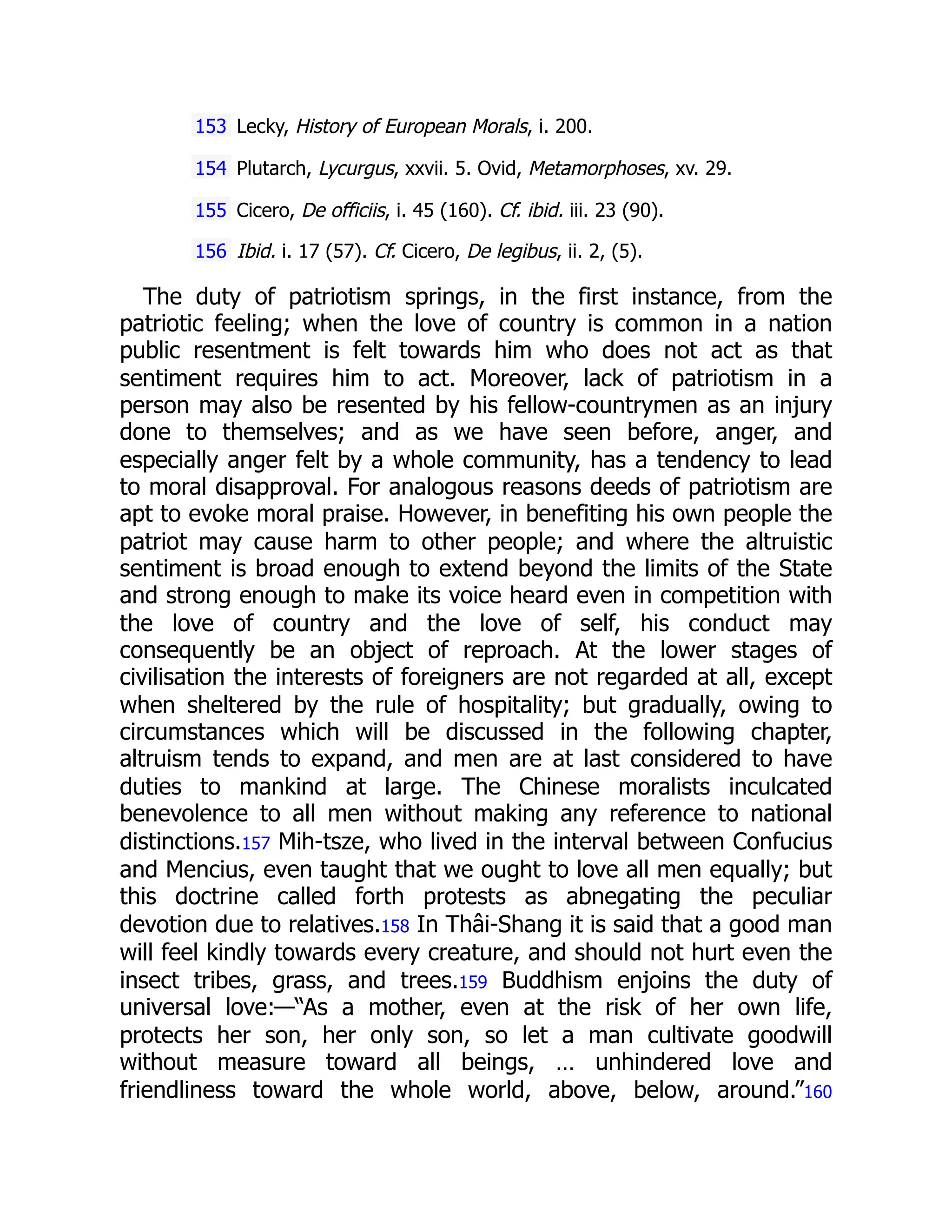 153 Lecky, History of European Morals, i. 200.
154 Plutarch, Lycurgus, xxvii. 5. Ovid, Metamorphoses, xv. 29.
155 Cicero, De officiis, i. 45 (160). Cf. ibid. iii. 23 (90).
156 Ibid. i. 17 (57). Cf. Cicero, De legibus, ii. 2, (5).
The duty of patriotism springs, in the first instance, from the
patriotic feeling; when the love of country is common in a nation
public resentment is felt towards him who does not act as that
sentiment requires him to act. Moreover, lack of patriotism in a
person may also be resented by his fellow-countrymen as an injury
done to themselves; and as we have seen before, anger, and
especially anger felt by a whole community, has a tendency to lead
to moral disapproval. For analogous reasons deeds of patriotism are
apt to evoke moral praise. However, in benefiting his own people the
patriot may cause harm to other people; and where the altruistic
sentiment is broad enough to extend beyond the limits of the State
and strong enough to make its voice heard even in competition with
the love of country and the love of self, his conduct may
consequently be an object of reproach. At the lower stages of
civilisation the interests of foreigners are not regarded at all, except
when sheltered by the rule of hospitality; but gradually, owing to
circumstances which will be discussed in the following chapter,
altruism tends to expand, and men are at last considered to have
duties to mankind at large. The Chinese moralists inculcated
benevolence to all men without making any reference to national
distinctions.157 Mih-tsze, who lived in the interval between Confucius
and Mencius, even taught that we ought to love all men equally; but
this doctrine called forth protests as abnegating the peculiar
devotion due to relatives.158 In Thâi-Shang it is said that a good man
will feel kindly towards every creature, and should not hurt even the
insect tribes, grass, and trees.159 Buddhism enjoins the duty of
universal love:—“As a mother, even at the risk of her own life,
protects her son, her only son, so let a man cultivate goodwill
without measure toward all beings, … unhindered love and
friendliness toward the whole world, above, below, around.”160
 