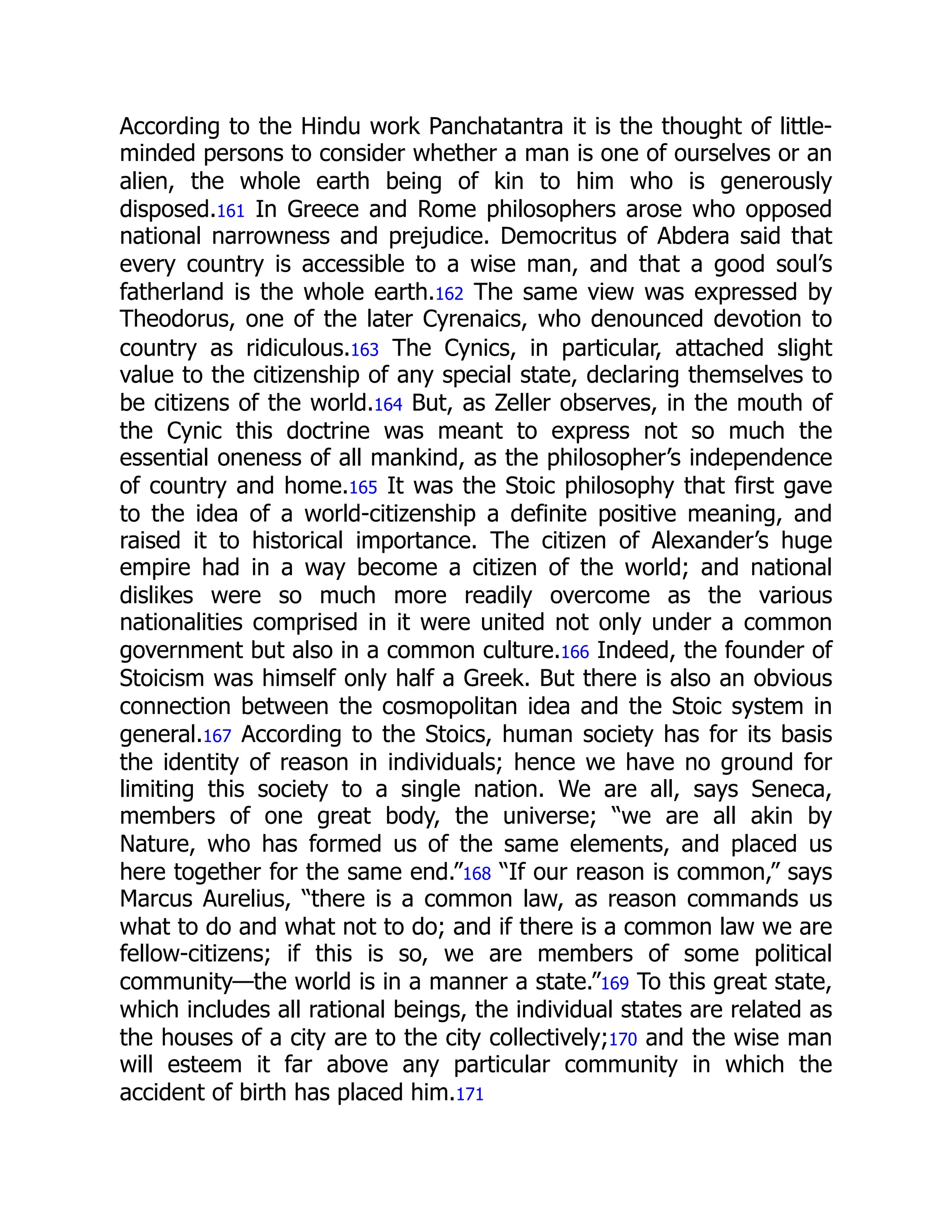 According to the Hindu work Panchatantra it is the thought of little-
minded persons to consider whether a man is one of ourselves or an
alien, the whole earth being of kin to him who is generously
disposed.161 In Greece and Rome philosophers arose who opposed
national narrowness and prejudice. Democritus of Abdera said that
every country is accessible to a wise man, and that a good soul’s
fatherland is the whole earth.162 The same view was expressed by
Theodorus, one of the later Cyrenaics, who denounced devotion to
country as ridiculous.163 The Cynics, in particular, attached slight
value to the citizenship of any special state, declaring themselves to
be citizens of the world.164 But, as Zeller observes, in the mouth of
the Cynic this doctrine was meant to express not so much the
essential oneness of all mankind, as the philosopher’s independence
of country and home.165 It was the Stoic philosophy that first gave
to the idea of a world-citizenship a definite positive meaning, and
raised it to historical importance. The citizen of Alexander’s huge
empire had in a way become a citizen of the world; and national
dislikes were so much more readily overcome as the various
nationalities comprised in it were united not only under a common
government but also in a common culture.166 Indeed, the founder of
Stoicism was himself only half a Greek. But there is also an obvious
connection between the cosmopolitan idea and the Stoic system in
general.167 According to the Stoics, human society has for its basis
the identity of reason in individuals; hence we have no ground for
limiting this society to a single nation. We are all, says Seneca,
members of one great body, the universe; “we are all akin by
Nature, who has formed us of the same elements, and placed us
here together for the same end.”168 “If our reason is common,” says
Marcus Aurelius, “there is a common law, as reason commands us
what to do and what not to do; and if there is a common law we are
fellow-citizens; if this is so, we are members of some political
community—the world is in a manner a state.”169 To this great state,
which includes all rational beings, the individual states are related as
the houses of a city are to the city collectively;170 and the wise man
will esteem it far above any particular community in which the
accident of birth has placed him.171
 