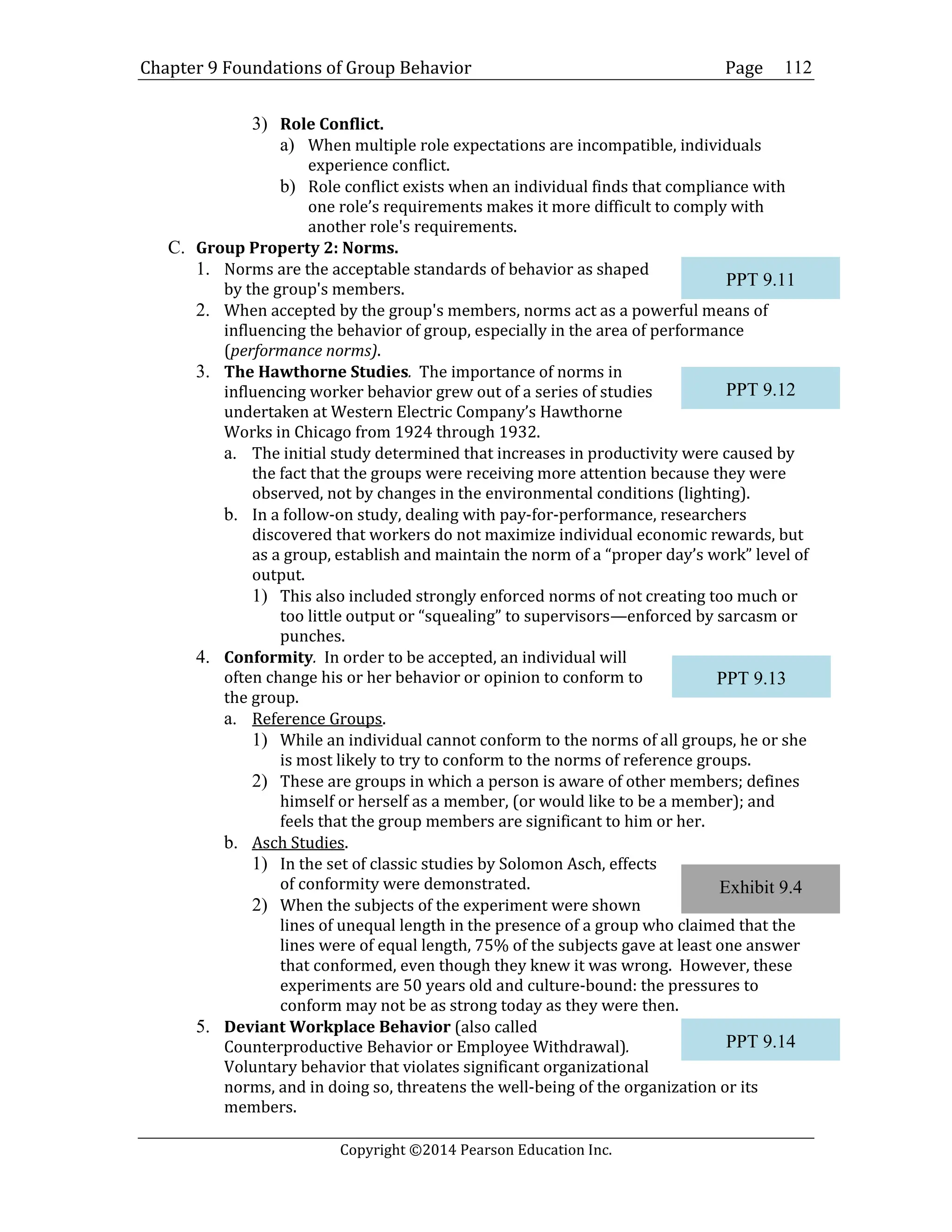 Chapter 9 Foundations of Group Behavior Page
Copyright ©2014 Pearson Education Inc.
112
3) Role Conflict.
a) When multiple role expectations are incompatible, individuals
experience conflict.
b) Role conflict exists when an individual finds that compliance with
one role’s requirements makes it more difficult to comply with
another role's requirements.
C. Group Property 2: Norms.
1. Norms are the acceptable standards of behavior as shaped
by the group's members.
2. When accepted by the group's members, norms act as a powerful means of
influencing the behavior of group, especially in the area of performance
(performance norms).
3. The Hawthorne Studies. The importance of norms in
influencing worker behavior grew out of a series of studies
undertaken at Western Electric Company’s Hawthorne
Works in Chicago from 1924 through 1932.
a. The initial study determined that increases in productivity were caused by
the fact that the groups were receiving more attention because they were
observed, not by changes in the environmental conditions (lighting).
b. In a follow-on study, dealing with pay-for-performance, researchers
discovered that workers do not maximize individual economic rewards, but
as a group, establish and maintain the norm of a “proper day’s work” level of
output.
1) This also included strongly enforced norms of not creating too much or
too little output or “squealing” to supervisors—enforced by sarcasm or
punches.
4. Conformity. In order to be accepted, an individual will
often change his or her behavior or opinion to conform to
the group.
a. Reference Groups.
1) While an individual cannot conform to the norms of all groups, he or she
is most likely to try to conform to the norms of reference groups.
2) These are groups in which a person is aware of other members; defines
himself or herself as a member, (or would like to be a member); and
feels that the group members are significant to him or her.
b. Asch Studies.
1) In the set of classic studies by Solomon Asch, effects
of conformity were demonstrated.
2) When the subjects of the experiment were shown
lines of unequal length in the presence of a group who claimed that the
lines were of equal length, 75% of the subjects gave at least one answer
that conformed, even though they knew it was wrong. However, these
experiments are 50 years old and culture-bound: the pressures to
conform may not be as strong today as they were then.
5. Deviant Workplace Behavior (also called
Counterproductive Behavior or Employee Withdrawal).
Voluntary behavior that violates significant organizational
norms, and in doing so, threatens the well-being of the organization or its
members.
Exhibit 9.4
PPT 9.11
PPT 9.12
PPT 9.13
PPT 9.14
 